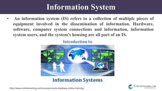 http://www.conlinetraining.com/courses/oracle-database-online-training/
Information System
• An information system (IS) refers to a collection of multiple pieces of
equipment involved in the dissemination of information. Hardware,
software, computer system connections and information, information
system users, and the system’s housing are all part of an IS.
 