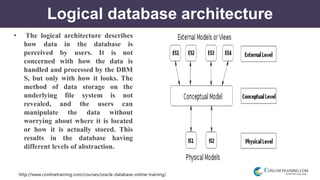 http://www.conlinetraining.com/courses/oracle-database-online-training/
Logical database architecture
• The logical architecture describes
how data in the database is
perceived by users. It is not
concerned with how the data is
handled and processed by the DBM
S, but only with how it looks. The
method of data storage on the
underlying file system is not
revealed, and the users can
manipulate the data without
worrying about where it is located
or how it is actually stored. This
results in the database having
different levels of abstraction.
 