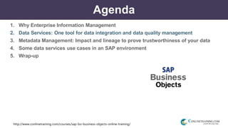 http://www.conlinetraining.com/courses/sap-bo-business-objects-online-training/
Agenda
1. Why Enterprise Information Management
2. Data Services: One tool for data integration and data quality management
3. Metadata Management: Impact and lineage to prove trustworthiness of your data
4. Some data services use cases in an SAP environment
5. Wrap-up
 