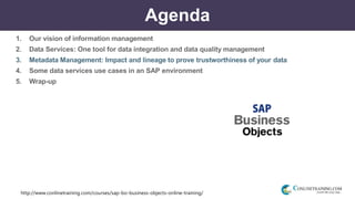 http://www.conlinetraining.com/courses/sap-bo-business-objects-online-training/
Agenda
1. Our vision of information management
2. Data Services: One tool for data integration and data quality management
3. Metadata Management: Impact and lineage to prove trustworthiness of your data
4. Some data services use cases in an SAP environment
5. Wrap-up
 
