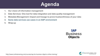 http://www.conlinetraining.com/courses/sap-bo-business-objects-online-training/
Agenda
1. Our vision of information management
2. Data Services: One tool for data integration and data quality management
3. Metadata Management: Impact and lineage to prove trustworthiness of your data
4. Some data services use cases in an SAP environment
5. Wrap-up
 