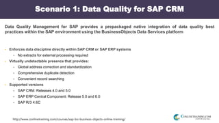 http://www.conlinetraining.com/courses/sap-bo-business-objects-online-training/
Scenario 1: Data Quality for SAP CRM
Data Quality Management for SAP provides a prepackaged native integration of data quality best
practices within the SAP environment using the BusinessObjects Data Services platform
 Enforces data discipline directly within SAP CRM or SAP ERP systems
 No extracts for external processing required
 Virtually undetectable presence that provides:
 Global address correction and standardization
 Comprehensive duplicate detection
 Convenient record searching
 Supported versions
 SAP CRM: Releases 4.0 and 5.0
 SAP ERP Central Component: Release 5.0 and 6.0
 SAP R/3 4.6C
 