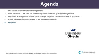 http://www.conlinetraining.com/courses/sap-bo-business-objects-online-training/
Agenda
1. Our vision of information management
2. Data Services: One tool for data integration and data quality management
3. Metadata Management: Impact and lineage to prove trustworthiness of your data
4. Some data services use cases in an SAP environment
5. Wrap-up
 