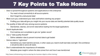 http://www.conlinetraining.com/courses/sap-bo-business-objects-online-training/
7 Key Points to Take Home
 Data is spread throughout systems and applications in the enterprise
 You need a broad connectivity to all source systems
 Don‘t forget the unstructured data!
 Make sure you understand your data well before starting any project
 Profiling your data will give you insight into your source data and identify potential data quality issues
 The quality of data will vary among source systems
 Standardize, cleanse, and enrich data before loading into the target applications
 Avoid duplicate data
 Find matches and consolidate to get one “golden record”
 Use a “data quality firewall”
 Define validation rules to prevent incorrect data to get loaded
 Deliver data in “right-time”
 Sometimes you need real-time services, in other cases you need to bulk load data overnight. One architectur
e should be able to serve all needs.
 Don‘t underestimate the importance of metadata
 Metadata gives insight in where the data comes from and how it was transformed
 