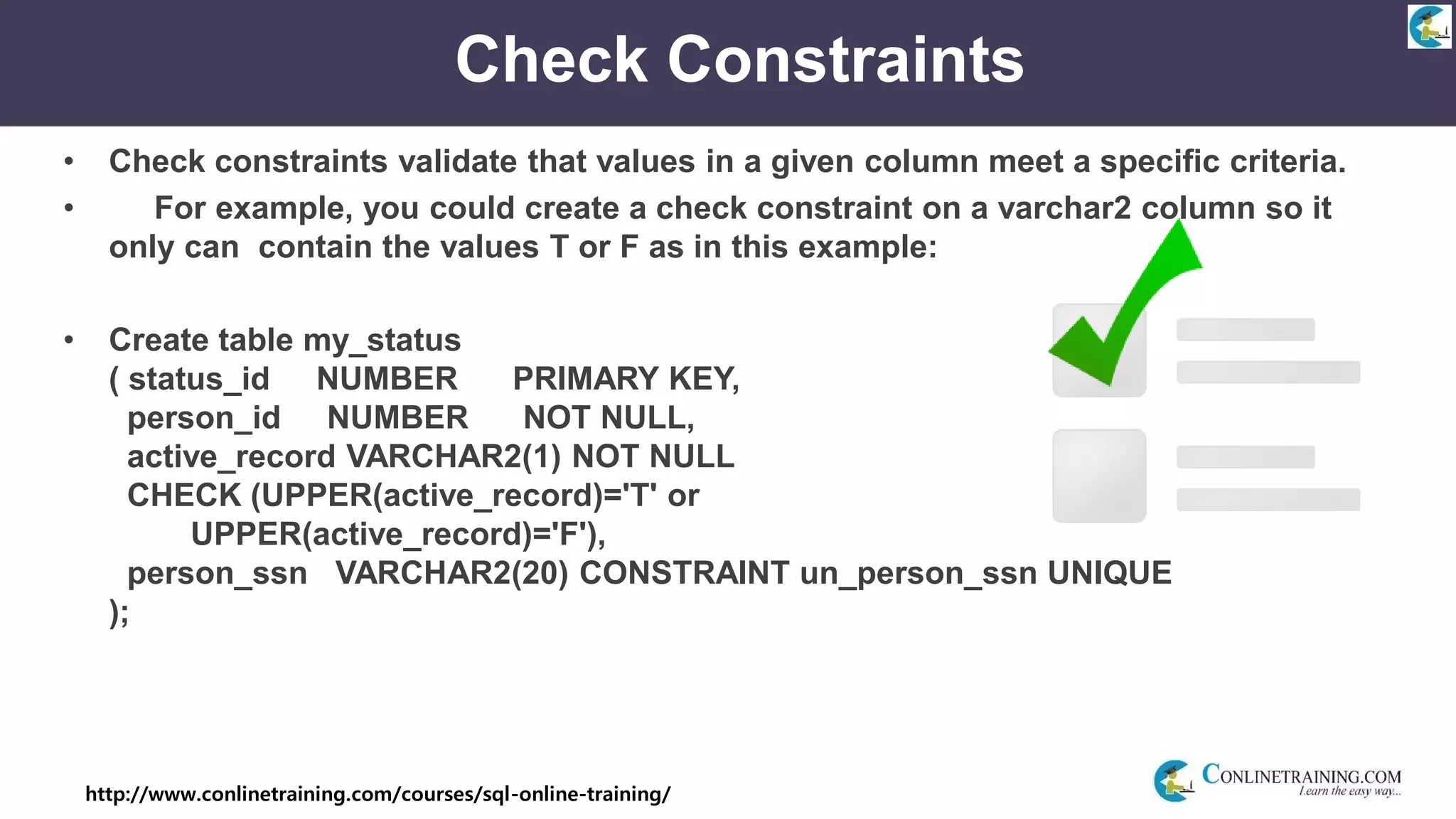 http://www.conlinetraining.com/courses/sql-online-training/
Check Constraints
• Check constraints validate that values in a given column meet a specific criteria.
• For example, you could create a check constraint on a varchar2 column so it
only can contain the values T or F as in this example:
• Create table my_status
( status_id NUMBER PRIMARY KEY,
person_id NUMBER NOT NULL,
active_record VARCHAR2(1) NOT NULL
CHECK (UPPER(active_record)='T' or
UPPER(active_record)='F'),
person_ssn VARCHAR2(20) CONSTRAINT un_person_ssn UNIQUE
);
 