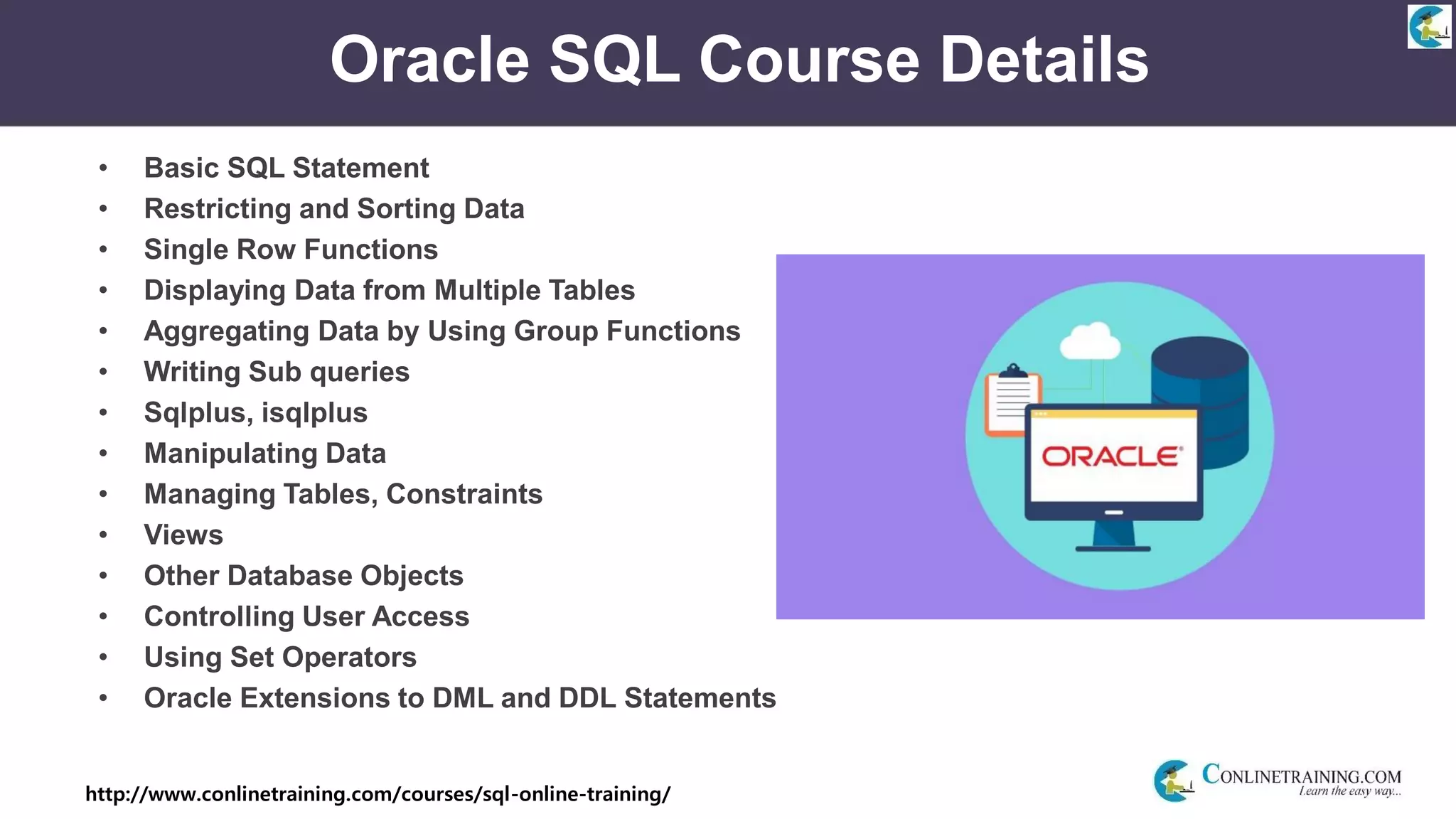 http://www.conlinetraining.com/courses/sql-online-training/
Oracle SQL Course Details
• Basic SQL Statement
• Restricting and Sorting Data
• Single Row Functions
• Displaying Data from Multiple Tables
• Aggregating Data by Using Group Functions
• Writing Sub queries
• Sqlplus, isqlplus
• Manipulating Data
• Managing Tables, Constraints
• Views
• Other Database Objects
• Controlling User Access
• Using Set Operators
• Oracle Extensions to DML and DDL Statements
 