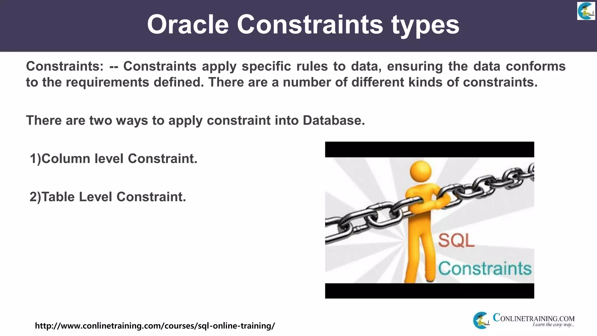 http://www.conlinetraining.com/courses/sql-online-training/
Oracle Constraints types
Constraints: -- Constraints apply specific rules to data, ensuring the data conforms
to the requirements defined. There are a number of different kinds of constraints.
There are two ways to apply constraint into Database.
1)Column level Constraint.
2)Table Level Constraint.
 