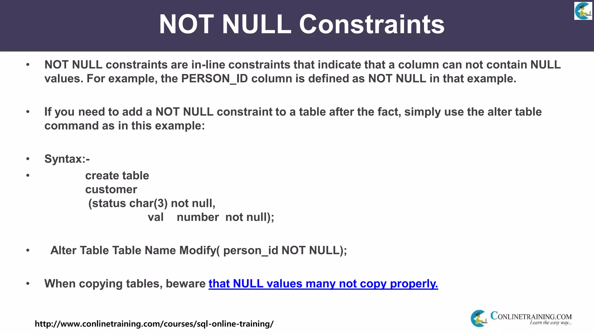 http://www.conlinetraining.com/courses/sql-online-training/
NOT NULL Constraints
• NOT NULL constraints are in-line constraints that indicate that a column can not contain NULL
values. For example, the PERSON_ID column is defined as NOT NULL in that example.
• If you need to add a NOT NULL constraint to a table after the fact, simply use the alter table
command as in this example:
• Syntax:-
• create table
customer
(status char(3) not null,
val number not null);
• Alter Table Table Name Modify( person_id NOT NULL);
• When copying tables, beware that NULL values many not copy properly.
 