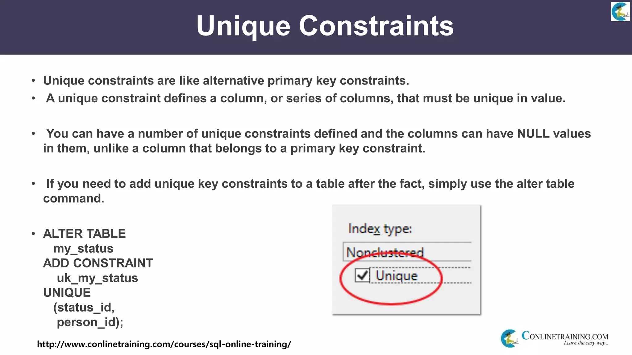 http://www.conlinetraining.com/courses/sql-online-training/
Unique Constraints
• Unique constraints are like alternative primary key constraints.
• A unique constraint defines a column, or series of columns, that must be unique in value.
• You can have a number of unique constraints defined and the columns can have NULL values
in them, unlike a column that belongs to a primary key constraint.
• If you need to add unique key constraints to a table after the fact, simply use the alter table
command.
• ALTER TABLE
my_status
ADD CONSTRAINT
uk_my_status
UNIQUE
(status_id,
person_id);
 