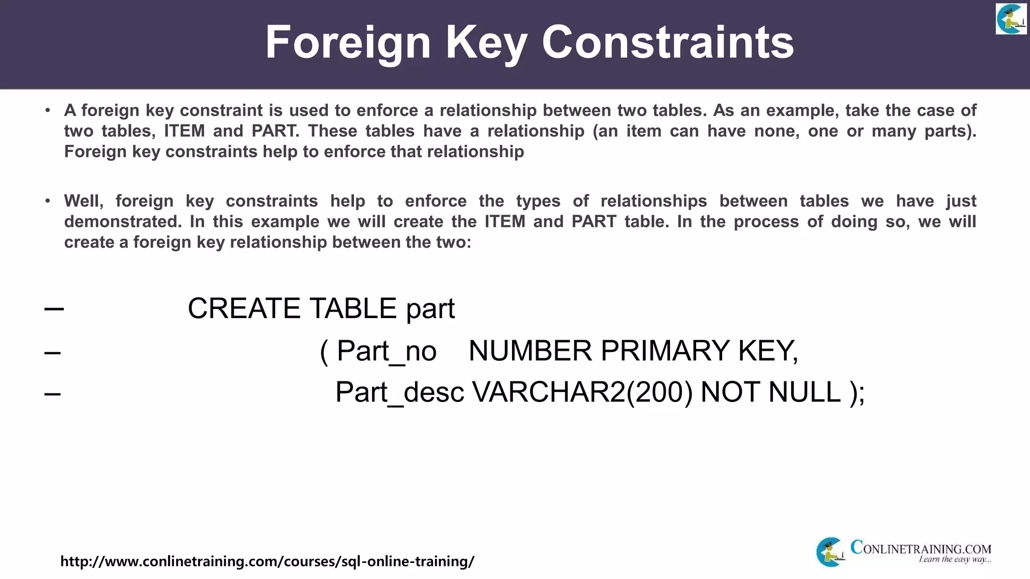 http://www.conlinetraining.com/courses/sql-online-training/
Foreign Key Constraints
• A foreign key constraint is used to enforce a relationship between two tables. As an example, take the case of
two tables, ITEM and PART. These tables have a relationship (an item can have none, one or many parts).
Foreign key constraints help to enforce that relationship
• Well, foreign key constraints help to enforce the types of relationships between tables we have just
demonstrated. In this example we will create the ITEM and PART table. In the process of doing so, we will
create a foreign key relationship between the two:
– CREATE TABLE part
– ( Part_no NUMBER PRIMARY KEY,
– Part_desc VARCHAR2(200) NOT NULL );
 