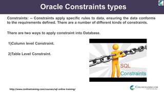 http://www.conlinetraining.com/courses/sql-online-training/
Oracle Constraints types
Constraints: -- Constraints apply specific rules to data, ensuring the data conforms
to the requirements defined. There are a number of different kinds of constraints.
There are two ways to apply constraint into Database.
1)Column level Constraint.
2)Table Level Constraint.
 