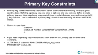 http://www.conlinetraining.com/courses/sql-online-training/
Primary Key Constraints
• Primary key constraints define a column or series of columns that uniquely identify a given
row in a table. Defining a primary key on a table is optional and you can only define a single
primary key on a table. A primary key constraint can consist of one or many columns (up to 32
). Any column that is defined as a primary key column is automatically set with a NOT NULL
status.
• Syntax:-create table
customer
(status_id Number CONSTRAINT CONSTRAINT _NAME
);
• If you need to primary key constraint to a table after the fact, simply use the alter table
command.
• ALTER TABLE customer ADD CONSTRAINT pk_my_status
PRIMARY KEY (status_id);
 
