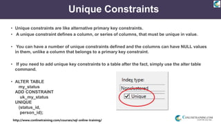 http://www.conlinetraining.com/courses/sql-online-training/
Unique Constraints
• Unique constraints are like alternative primary key constraints.
• A unique constraint defines a column, or series of columns, that must be unique in value.
• You can have a number of unique constraints defined and the columns can have NULL values
in them, unlike a column that belongs to a primary key constraint.
• If you need to add unique key constraints to a table after the fact, simply use the alter table
command.
• ALTER TABLE
my_status
ADD CONSTRAINT
uk_my_status
UNIQUE
(status_id,
person_id);
 