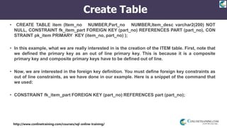 http://www.conlinetraining.com/courses/sql-online-training/
Create Table
• CREATE TABLE item (Item_no NUMBER,Part_no NUMBER,Item_desc varchar2(200) NOT
NULL, CONSTRAINT fk_item_part FOREIGN KEY (part_no) REFERENCES PART (part_no), CON
STRAINT pk_item PRIMARY KEY (item_no, part_no) );
• In this example, what we are really interested in is the creation of the ITEM table. First, note that
we defined the primary key as an out of line primary key. This is because it is a composite
primary key and composite primary keys have to be defined out of line.
• Now, we are interested in the foreign key definition. You must define foreign key constraints as
out of line constraints, as we have done in our example. Here is a snippet of the command that
we used:
• CONSTRAINT fk_item_part FOREIGN KEY (part_no) REFERENCES part (part_no);
 