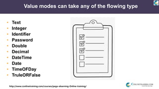 http://www.conlinetraining.com/courses/pega-elearning-Online-training/
Value modes can take any of the flowing type
• Text
• Integer
• Identifier
• Password
• Double
• Decimal
• DateTime
• Date
• TimeOFDay
• TruleORFalse
 
