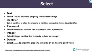 http://www.conlinetraining.com/courses/pega-elearning-Online-training/
Select
• Text
• Select Text to allow the property to hold text strings
• Identifier
• Select Identifier to allow the property to hold text strings that form a Java identifier.
• Password
• Select Password to allow the property to hold a password.
• Integer
• Select Integer to allow the property to hold an integer.
• Double
• Select Double to allow the property to hold a 64-bit floating point value
 