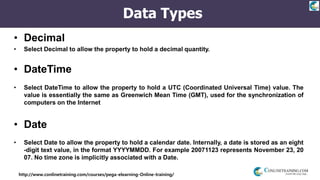 http://www.conlinetraining.com/courses/pega-elearning-Online-training/
Data Types
• Decimal
• Select Decimal to allow the property to hold a decimal quantity.
• DateTime
• Select DateTime to allow the property to hold a UTC (Coordinated Universal Time) value. The
value is essentially the same as Greenwich Mean Time (GMT), used for the synchronization of
computers on the Internet
• Date
• Select Date to allow the property to hold a calendar date. Internally, a date is stored as an eight
-digit text value, in the format YYYYMMDD. For example 20071123 represents November 23, 20
07. No time zone is implicitly associated with a Date.
 