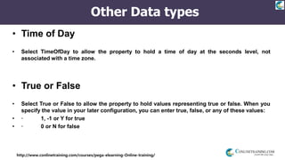 http://www.conlinetraining.com/courses/pega-elearning-Online-training/
Other Data types
• Time of Day
• Select TimeOfDay to allow the property to hold a time of day at the seconds level, not
associated with a time zone.
• True or False
• Select True or False to allow the property to hold values representing true or false. When you
specify the value in your later configuration, you can enter true, false, or any of these values:
• · 1, -1 or Y for true
• · 0 or N for false
 