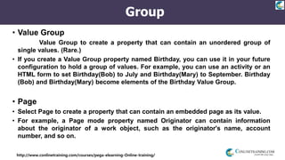 http://www.conlinetraining.com/courses/pega-elearning-Online-training/
Group
• Value Group
• Select Value Group to create a property that can contain an unordered group of
single values. (Rare.)
• If you create a Value Group property named Birthday, you can use it in your future
configuration to hold a group of values. For example, you can use an activity or an
HTML form to set Birthday(Bob) to July and Birthday(Mary) to September. Birthday
(Bob) and Birthday(Mary) become elements of the Birthday Value Group.
• Page
• Select Page to create a property that can contain an embedded page as its value.
• For example, a Page mode property named Originator can contain information
about the originator of a work object, such as the originator's name, account
number, and so on.
 
