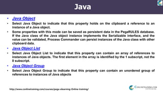 http://www.conlinetraining.com/courses/pega-elearning-Online-training/
Java
• Java Object
• Select Java Object to indicate that this property holds on the clipboard a reference to an
instance of a Java object.
• Some properties with this mode can be saved as persistent data in the PegaRULES database.
If the Java class of the Java object instance implements the Serializable interface, and the
value can be validated, Process Commander can persist instances of the Java class with other
clipboard data.
• Java Object List
• Select Java Object List to indicate that this property can contain an array of references to
instances of Java objects. The first element in the array is identified by the 1 subscript, not the
0 subscript.
• Java Object Group
• Select Java Object Group to indicate that this property can contain an unordered group of
references to instances of Java objects
 