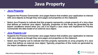 http://www.conlinetraining.com/courses/pega-elearning-Online-training/
Java Property
• Java Property
• Supports the Process Commander Java pages feature that enables your application to interact
with Java objects as though they were pages and properties on the clipboard.
• Select Java Property to indicate that this property represents a single property of a Java class
that defines an external Java object. Typically, properties of this mode are generated by the
Import JavaBeans wizard when you use it to import a Java class and implement in Process
Commander the data model of an external Java object.
• Java Property List
• Supports the Process Commander Java pages feature that enables your application to interact
with Java objects as though they were pages and properties on the clipboard.
• Select Java Property List to indicate that this property represents an array property of a Java
class that defines an external Java object. Typically, properties of this mode are generated by
the Import JavaBeans wizard.
 