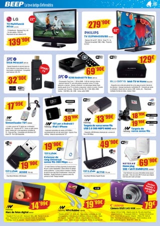 TV Multifunció 
MT44 LG1253 
- TV Multifunció - Resolució FULL HD 
- So més realista - DIVX HD: 
Reprodueix els teus vídeos en HD 
TV I32PHH4509/88 PHI1061 
- Televisor HD Led 32”- 200 Hz - Smart TV - A+ 
- Resolució de pantalla 1366 x 768p - Proporció 
4:3/16:9 139’90€ 
Sintonitzador TDT NW660 
- La millor solució de TV digital per a ordinadors 
portàtils i PC - Suporta HD TV - Inclou un petit control 
remot i antena per a una experiència completa de 
TV - Plug and Play - Compatible amb Windows XP/ 
Vista/7/8 - Port USB disponible 
13’99€ 18’99€ 39’99€ 
19’90€ 49’90€ 
Extensor de 
rang Universal 
sense fils 300 Mbps TPL117 
- El mode Extensor de Rang augmenta la senyal sense 
fils per a zones inabastables o àrees difícils de cablejar 
sense problemes - La seva mida en miniatura i disseny 
de paret fa que sigui fàcil d’implementar i moure amb 
flexibilitat - Amplia fàcilment la cobertura sense fils 
prement el botó “Range Extender” 
Stick Miracast SPC78 
- Aquest dispositiu et permet veure en 
el teu televisor el que estiguis fent a la 
teva tauleta o smartphone - Compatible 
amb Android, iOS i PC 
279’90€ 
32’90€ 
22” 
SMART 
TV 
69’90€ 
9200 Android TV Box SPC13 
- Processador Dual Core - 1 GB de RAM - 4 GB de memòria interna 
- Android Internet TV, amb ella podràs connectar la teva TV d’alta 
definició a Internet - Gràcies a Android i a la tecnologia Adobe Flash, 
podràs gaudir de la TV en directe, programes i sèries a la carta i d’accés 
a portals com Youtube - Ethernet (RJ-45), AVI, H.264, MKV, ARM 
Cortex, 1.000 MHz, A8, 4 MB - Inclou cable HDMI 
129€ 
Web TV-W Home BLU233 
- Dispositiu de la mida del palmell de la mà capaç de portar Internet al 
teu televisor - Avançat reproductor multimèdia HD - Connexió per xarxa 
a ordinadors, discos durs en xarxa o USB, routers, etc. - Reprodueix 
múltiples formats de vídeo, música i fotos 
17’99€ 
Targeta de xarxa sense fils 
USB 2.0 300 MBPS NANO NW578 
- Dispositiu USB Wireless dissenyat per a xarxes de 
fins a 300 Mbps. 
Targeta de 
xarxa sense fils 
19’90€ 
AC600 TPL150 
- Dual Band Wireless USB Adapter 
AC750 TPL146 
- Dual Band Wireless Gigabit Router 
Marc de fotos digital NW587 
- Pantalla 6”(15,2 cm) LED - Resolució: 800 x 480 - Només 6 mm de 
gruix - Presentació de fotos en diferents modes de visualització 
- Rellotge, funció de calendari - Suporta targetes SD/SDHC/MMC 
MP4 Rubber NW566 
- Pantalla LCD de 1,44” (3,66 cm) - Reproductor multimèdia de 4 GB 
- Emmagatzema 2.000 cançons, 4.000 fotos o 6 hores de vídeo - Ràdio 
FM integrada - Suport ID3 i LRC per a visualització d’informació de 
cançons i lletres - bateria de Li-po recarregable, 8 hores de reproducció 
69’90€ 
Inclou 
funda + 
memòria 
4 GB! 
Càmera IXUS 145 VUK CA2547 
- Sensor CCD de 16 Mp - Objectiu zoom 8x (16x amb ZoomPlus), 
angular de 28 mm - Processador DIGIC 4+ - Pantalla LCD de 6,8 cm 
(2,7”) - Smart Auto per apuntar i disparar - Vídeos HD i botó de 
vídeo - Tecnologia de detecció de la cara - Efecte miniatura, ull de 
peix i càmera de joguina - Mode ECO - Color: lila 
TDT per a Android / 
iPad / iPhone 
- Exploració automàtica de canals a 6/7/8 MHz i 
reconeixement del nom del canal trobat - Suporta Time 
shifting - Detecció automàtica del TDT 
Home plug 
500 + WI-FI XWNB5201 NGR327 
- Crea fàcilment una xarxa informàtica sense passar 
cap cable - Crea una xarxa Wi-Fi encara que estiguis 
molt lluny del router principal 
ANDROID 
iPHONE 
14’99€ 19’99€ 
19’99€ 
2W i 20DBI 
NW580 
NW617 
NW618 
3W i 11DBI 
NW581 
4 GB 
79€ 
32” 
 