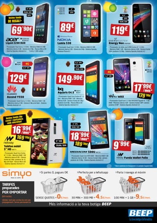 NOK168 
NOK169 
NOK172 
NOK173 
4” 
GPS 
89€ 119€ 
Lumia 530 
- Processador Quad Core 1.2 GHz - Memòria RAM 512 MB 
- Memòria interna 4 GB - Càmera de 5 Mp - Sistema Operatiu 
Windows Phone 8.1 
4,5” IPS 
GPS 
DUAL SIM 
149,90€ 
BQ213 
BQ214 
Aquaris E4.5 
- Processador Quad Core Cortex A7 1.3 
GHz - Memòria RAM 1 GB - Memòria 
interna 8 GB - Càmera frontal de 5 Mp i 
posterior de 8 Mp - Ranura Micro SD 
- Sistema Operatiu Android 4.4 
5” IPS 
DUAL SIM 
4,5” 
GPS 
DUAL SIM 
500U MEC18 
4G 
4,7” HD 
- Processador Quad Core MTK 6582 - Memòria RAM 1 GB 
- Memòria interna 16 GB - Càmera frontal 5 Mp i càmera 
posterior de 13 Mp - Sistema Operatiu Android 4.2 
Energy Neo ENER383 
- Processador de doble nucli ARM Cortex A7 1.3 GHz 
- Memòria RAM 1 GB - Memòria interna 4 GB - Càmera frontal 
VGA i posterior 5.0 Mp - Sistema Operatiu Android 4.2 
9’99€ 
Inclou funda 
DE REGAL!* 
HUA3 
HUA4 4G 
4,5” IPS 
Inclou funda flip 
cover i auriculars 
amb micròfon! 
4” IPS 
DUAL SIM 
GPS 
16’99€ 
/ mes* 
169’99€ 
Ofertes vigents de l’1 de desembre de 2014 al 6 de gener del 2015. Els preus d’aquesta revista porten l’IVA inclòs. Els preus publicitats són els recomanats a les nostres botigues BEEP i vàlids a Catalunya, consulti preus per a 
Balears. En cas que els preus o configuracions que apareixen en aquest catàleg pateixin algun tipus de variació, el consumidor serà informat al punt de venda BEEP. Ofertes limitades a 200 unitats per producte a nivell nacional. 
El software inclòs als ordinadors i portàtils BEEP és OEM i es lliurarà sense caixes ni manuals. Ultrabook, Celeron, Celeron Inside, Core Inside, Intel, logotip Intel, Intel Atom, Intel Atom Inside, Intel Core, Intel Inside, logotip Intel 
Inside, Intel vPro, Itanium, Itanium Inside, Pentium, Pentium Inside, vPro Inside, Xeon, Xeon Phi, i Xeon Inside són marques registrades d’Intel Corporation als Estats Units i en altres països. Per obtenir més informació sobre 
la valoració del processador Intel, consulteu www.intel.es/ranking. No em llencis a terra, diposita’m en una paperera. 
WIK149 
WIK150 
WAX 
- Processador Quad-Core 1.7 GHz NVIDIA® Tegra® 4i - 1 GB 
RAM - Memòria interna 4 GB - Càmera frontal 5 MP i càmera 
posterior 8 MP - Sistema Operatiu Android 4.3 
Liquid Z200 DUO 
- Processador Dual Core a 1.0 GHz - Memòria RAM 512 MB 
- Memòria interna 4 GB - Càmera de 2 Mp - Ranura Micro SD 
- Sistema Operatiu Android 4.4 *Límit a 1.000 unitats 
Telèfon mòbil 
5” HD NW771 
- Processador Quad Core Cortex 
A7 1,3 Ghz - Memòria RAM 1 GB 
- Memòria interna 8 GB - Càmera 
frontal de 5 Mp i posterior de 13 
Mp amb flash - Ranura Micro SD 
- Sistema Operatiu Android 4.4 
18’99€ 
/ mes * 
189’90€ 
17’99€ 
/ mes* 
179’90€ 
5” HD 
DUAL SIM 
NW775 » BQ AQUARIUS E4.5 
NW776 » BQ AQUARIUS E5 
NW777 » BQ AQUARIUS E6 
Funda Wallet Folio 
69’90€ 
ACER2160 
ACER2161 
129€ 
Ascend Y550 
- Processador Quad-Core a 1.2 GHz - Memòria RAM 1 GB 
- Memòria interna 4 GB - Càmera 5 Mp amb flash - Sistema 
Operatiu Android 4.4 
A partir 
del 15/12 
* Veure condicions de finançament a la portada d’aquest fullet. 
