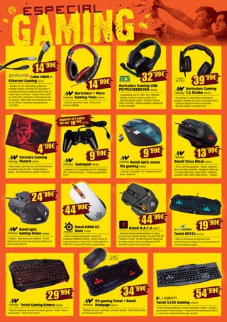 14’99€ 
39’99€ 32’99€ 
Auriculars + Micro 
Gaming Toxic NW642 
- Còmode, ergonòmic i barat - El teu primer 
auricular GAMING 
Auriculars Gaming USB 
PC/PS3/XBOX360 BMO88 
- Compatibilitat amb PC, MAC, PS3 i XBOX360 
- Altaveus de 40 mm de gran qualitat de so 
- Micròfon abatible intuïtiu - Control en línia del 
volum i micròfon - Diadema ajustable i lleugera per 
a major comoditat 
9’99€ 9’99€ 
24’99€ 
Ratolí òptic sense 
fils gaming NW608 
- Còmode i confortable - Per a llargues sessions 
de joc - Sense fils 
44’99€ 
44’99€ 
29’99€ 34’99€ 
Auriculars Gaming 
7.1 Stroke NW759 
- So envoltant 7.1 amb diadema ergonòmica 
ajustable i coixinets de cuir per a un millor confort 
- Control en línia per al volum i el micròfon 
- Micròfon abatible i omnidireccional 
Gamepad NW499 
- Gamepad 2 en 1 compatible amb PC i PlayStation 
3® - Funció de vibració - 12 botons programables 
en PC 
Ratolí Virus Black NW644 
- Fins a 3.200 dpi ajustables - Disseny ergonòmic 
per a una major comoditat - Acabats en rubber per 
a un major adherència - Sensor òptic - Resolució 
ajustable 1.000/1.600/2.400/3.200 dpi - 7 Botons 
Ratolí R.A.T.3 MADC7 
- Simplicitat amb la màxima potència! Un ratolí a 
punt per jugar, realment còmode - Els seus 3.500 DPI 
t’ajudaran a vèncer - No tots els Gamers requereixen 
la mateixa precisió, empra la configuració de DPI 
disponible i ajusteu-los al vostre gust 
Cable HDMI + 
Ethernet Gaming GIO13 
- Gaudeix d’un so i vídeo òptims gràcies als 
contactes daurats i connector IDC que ajuden a 
minimitzar fluctuacions digitals perquè l’àudio i la 
imatge siguin excel·lents - Imatges d’alta qualitat 
per a Xbox 360 o PlayStation 3 amb aquest cable 
de resolució 1.080p-HD2K amb intensitat de color 
de 10 a 48 bits i freqüència d’actualització de 
120-240Hz 
Ratolí òptic 
Gaming Khaos NW669 
- 5 botons - Cada botó es pot configurar - El botó 
lateral pot usar-se com dues tecles per configurar-se 
amb funcions diferents 
Ratolí KANA V2 
blanc STS38 
- Roda il·luminada configurable a través del 
programari SteelSeries Engine - Genera macros de 
manera directa en el propi ratolí - Configurable fins a 
4.000 DPI i compta amb 5 botons programables 
Teclat Gaming Kimera NW628 
- Teclat de membrana especial amb disseny gaming - Perfils i macros 
programables - Teclat retroil·luminat 
Kit gaming Teclat + Ratolí 
Rampage NW757 
- Múltiples funcions multimèdia i accessos directes - Ratolí d’alta precisió 
amb disseny ergonòmic 
Teclat KEYZ1 BLU154 
- Teclat de membrana que disposa d’unes 
característiques per adaptar el seu funcionament a la 
rutina de qualsevol jugador 
Teclat G105 Gaming LOG973 
- Tecles G programables per a accions individuals i macros - Funcions 
que prevenen l’efecte fantasma - Logitech® Gaming Keyboard G105 és 
un instrument imprescindible per jugar de debò 
Emporta-te’l sense 
fils per NW498 19’99€ 
13’99€ 
54’99€ 
14’99€ 
19’90€ 
A partir 
del 10/12 
A partir 
del 10/12 
4’99€ 
Estoreta Gaming 
Hazard NW645 
- Mida mitjana, superfície suau, perfecte lliscament 
de qualsevol tipus de ratolí - Dissenyada per a 
gamers - Alts estàndards en qualitat i rendiment 
 