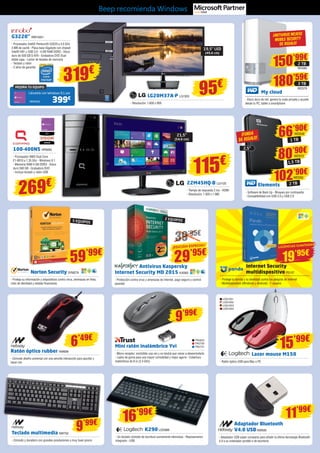 LG20M37A-P LG1303
- Resolución: 1.600 x 900
Ratón óptico rubber NW699
- Cómodo diseño universal con una sencilla interacción para apuntar y
hacer clic
Mini ratón inalámbrico Yvi
- Micro-receptor; enchúfelo una vez y no tendrá que volver a desenchufarlo
- Lados de goma para una mayor comodidad y mejor agarre - Cobertura
inalámbrica de 8 m (2,4 GHz)
95€
19,5” LED
(49,6 cm)
MEJORA TU EQUIPO
Llévatelo con Windows 8.1 por
399€
INN25422
G3220” INN15421
- Procesador Intel® Pentium® G3220 a 3.0 GHz
3 MB de caché - Placa base Gigabyte con chipset
Intel® H81 y USB 3.0 - 4 GB RAM DDR3 - Disco
duro de 500 GB S-ATA - Grabadora DVD Dual
doble capa - Lector de tarjetas de memoria
- Teclado y ratón
- 2 años de garantía
319€
100-400NS HP6693
- Procesador AMD Dual Core
E1-6010 a 1.35 Ghz - Windows 8.1
- Memoria RAM 4 GB DDR3 - Disco
duro 500 GB - Grabadora DVD
- Incluye teclado y ratón USB
269€
Internet Security
multidispositivo PS157
- Protege tu familia y tu identidad contra los peligros de Internet
- Multidispositivo (Windows y Android) - 1 usuario
Norton Security SYM278
- Proteja su información y dispositivos contra virus, amenazas en línea,
robo de identidad y estafas financieras
39’95€
2 EQUIPOS
Antivirus Kaspersky
Internet Security MD 2015 KAS83
- Protección contra virus y amenazas de Internet, pago seguro y control
parental
TRU623
TRU730
TRU731
9’99€
11’99€
Teclado multimedia NW702
- Cómodo y duradero con grandes prestaciones a muy buen precio
9’99€
LOG1051
LOG1052
LOG1053
LOG1054
Laser mouse M150
- Ratón óptico USB para Mac o PC
15’99€
59’99€
29’95€
K290 LOG988
- Un teclado cómodo de escritura sumamente silenciosa - Reposamanos
integrado - USB
Adaptador Bluetooth
V4.0 USB NW690
- Adaptador USB súper compacto para añadir la última tecnología Bluetooth
4.0 a su ordenador portátil o de escritorio
16’99€
6’49€
22M45HQ-B LG1125
- Tiempo de respuesta 2 ms - HDMI
- Resolución: 1.920 x 1.080
21,5”
(54,6 cm)
115€
5 EQUIPOS
¡EDICIÓN ESPECIAL!
19’95€
LICENCIAS ILIMITADAS
Beep recomienda Windows
My cloud
- Disco duro de red, genera tu nube privada y accede
desde tu PC, tablet o smartphone
¡ANTIVIRUS MCAFeE
MOBILE SECURITY
DE REGALO!
Elements
- Software de Back Up - Bloqueo por contraseña
- Compatibilidad con USB 3.0 y USB 2.0
¡FUNDA
DE REGALO!
2,5”
66’90€
1 TB
WD549
80’90€
1,5 TB
WD572
102’90€
2 TB
WD550
180’59€
3 TB
150’99€
WD579
2 TB
WD580
 