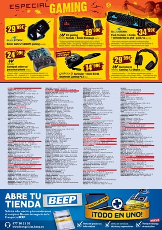 Venta de productos
informáticos
Venta de recarga
de cartuchos
Venta de servicios
técnicos y reparaciones
Solicita información y te mandaremos
el completo Dossier de negocio de la
Franquicia BEEP
ABRE TU
TIENDA
977 30 91 03
www.franquicias.beep.es
NUEVO
ANDALUCÍA	
ALCALÁ LA REAL. Figueras, 4. T. 953 58 70 10
ALMERÍA. Dr Giménez Canga Argüelles, 7 (junto antigua
Sevillana Endesa). T. 950 22 94 15
ALMERIMAR. Residencial Alborán. C. Jabeque, bloque 5, 16.
T. 950 49 75 83
ALMUÑÉCAR. Avda. de la Cala, 6. T. 958 63 90 26
BAILÉN. Plaza de la Constitución, 18. T. 953 67 61 20
BAZA. Enrique Enríquez, 4 bajo. T. 958 86 13 31
BENALMÁDENA. Ana Belén, 2 (Arroyo la Miel). T. 952 57 62 01
CHICLANA DE LA FRONTERA. Ancha, 55. T. 856 11 76 35
CÓRDOBA. Antonio Maura, 1. T. 957 41 37 19
DOS HERMANAS. Leopoldo Alas Clarín, 241.
T. 954 229 440 PRÓXIMA APERTURA
DURCAL. Águila s/n. T. 958 78 07 25
ÉCIJA. Ronda San Agustín, s/n. T. 95 590 51 37
EL PUERTO DE STA. MARÍA. Carmen Campos Panisse, 4
(Enfrente de Sevillana-Endesa). T. 956 855 111
GARRUCHA. Mayor, 250 (frente al Centro Médico). T. 950 13 30 59
GRANADA. Pedro Antonio Alarcón, 36. T. 958 25 39 39.
HUERCAL-OVERA. Alcalde Pepe Bernal, 3 (Antigua prolongacion
Calle Mercado). T. 950 13 43 16
HUESCAR. Avda. Granada, 20. T. 958 74 26 67
JAÉN.
- Avda. de Madrid, 24. T. 953 27 69 76
- Paseo de España, 8 (bulevar). T. 953 27 38 41
JEREZ DE LA FRONTERA. Enrique Domínguez Rodiño,
Edificio Huelva I. T. 956 31 20 37
LA CAROLINA. Navas de Tolosa, 3. T. 953 66 21 49
LA LÍNEA DE LA CONCEPCIÓN. Jardines, 48. T. 956 76 24 49
LINARES. Julio Burell (Esq. Tetuán). T. 953 60 67 24
MARBELLA. Avda. Ricardo Soriano, 55 T. 952 77 69 03
MONTILLA. Avda. Manolete, 11. T. 957 65 56 85
POZOBLANCO. Avda. Villanueva de Córdoba, 18. T. 957 13 09 52
PUENTE GENIL. Antonio Navas López, 2.
T. 95 760 25 03
SANLÚCAR DE BARRAMEDA. Pescadería, 1A. T 956 96 04 52
TORREDONJIMENO. Avda. de Jaén, 72. T. 953 30 10 84
VÉLEZ-MÁLAGA Arroyo Hondo, 40. T. 95 250 83 81
ARAGÓN	
BARBASTRO. Corona de Aragón, 46. T. 974 31 03 88
BINÉFAR Y TAMARIT. San Pedro, 6 bajo. T. 974 42 81 28
CALATAYUD. San Benito, 1-8. T. 976 88 14 49
EJEA DE LOS CABALLEROS. Isabel la Católica, 4. T. 976 67 72 47
FRAGA. San Quintín, 2. T. 974 47 41 20
HUESCA. Menendez Pidal,14. T. 974 22 21 83
JACA. Avda. Juan XXIII, 2. T. 974 35 67 33
MONZÓN. Avda. Cortes de Aragón, 4 bajos.
T. 974 41 60 26
SARIÑENA. Plaza Constitución, 24. T. 974 57 07 07
ZARAGOZA. Pablo Picasso, 18. T. 976 73 18 52
ASTURIAS	
CASTRILLÓN. Ramiro I, 2 - Piedras Blancas. T. 98 553 02 50
LLANES. Roman Romanos, s/n. T. 98 540 31 65
NAVIA. As Veigas, 4 (Junto al centro de salud) T. 98 563 05 39
VEGADEO. Avda. de Taramundi, 11, bajo. T. 984 20 01 10
CANTABRIA	
CASTRO URDIALES. Eladio Laredo, 6. T. 942 86 27 01
SANTANDER. Rubio, 23 bajos. T. 942 23 03 42
CASTILLA LA MANCHA 	
ALBACETE Ávila, 12. T. 967 61 83 55
ALMANSA Centro Comercial Rambla Centro, Local 31. 	
T. 967 01 69 20
BOLAÑOS DE CALATRAVA. Cristo, 28. T. 926 87 09 49
CIUDAD REAL. Inmaculada Concepción, 3. T. 926 22 79 09
CUENCA. Ercavica, 10 (Pozo de las Nieves). T. 969 23 59 22
DAIMIEL. Jesús, 6. T. 926 26 03 00
FUENSALIDA. Ramón y Cajal, 51. T. 925 78 48 61
MADRIDEJOS. -Corner- Sta. Ana, 14. T. 925 46 30 15
QUINTANAR DE LA ORDEN. Concepción, 15. T. 925 18 15 90
TARANCÓN. Travesía Tejera, 5. T. 969 32 15 73
TOMELLOSO. Calvario, 34. T. 926 50 27 58
VILLARUBIA DE LOS OJOS. Empedrada, 62. T. 926 897 366
CASTILLA Y LEÓN	
ARENAS DE SAN PEDRO. Escalonilla, 9 local. T. 920 37 18 88
ARÉVALO. Plaza de San Francisco. 6.
T. 920 33 71 66
ÁVILA. Paseo San Roque, 6. T. 920 21 42 99
BÉJAR.
- Libertad, 25. T. 923 40 31 15
- Mayor de Sánchez Ocaña, 38. T 923 41 13 66
BENAVENTE. La Sinoga, 13 (Junto al parking de la mota).
T. 980 63 87 23
BURGOS Doctor Fleming, 3 T. 947 20 28 27
GUARDO. Jorge Manrique,4. T. 979 85 33 37
LA BAÑEZA. Plaza Romero Robledo, 1. T. 987 64 13 69
LAGUNA DE DUERO. Pablo Picasso, 2. T. 983 18 10 18
LEÓN. República Argentina, 14. T. 987 26 44 08
PALENCIA. Avda. Los Vacceos, 3. T. 979 70 33 02
RIAZA. Gran vía, 2. T. 921 55 04 04
SEGOVIA. Los coches, 7. T. 921 41 20 20
SORIA. Avda. de Valladolid, 103. T. 975 22 06 83
TORDESILLAS. Plaza Pepe Zorita, 8. T. 983 79 79 52
TORO. Ctra. de Medina de Rioseco, 6. T. 980 69 48 35
VALLADOLID.
- Plaza Portugalete, 3. T. 983 29 72 11
- Nicolás Salmeron, 23. T. 983 84 82 30
ZAMORA. San Andrés, 23. T. 980 53 34 52
CATALUÑA	
AMPOSTA. Barcelona, 4. T. 977 70 63 13
BARCELONA.
- Baixada de la Plana, 3 (Horta) -Corner- T. 93 357 17 98
- Casanova, 180. T. 93 419 88 14
- Freser, 106. T. 93 566 75 44
- Pi i Margall, 15. T. 93 488 54 01
- Provença, 485. T. 93 436 51 38
- Rambla del Brasil, 26. T. 93 409 81 58
- Roger de Flor, 138. T. 93 265 11 07
- Torres i Bages, 44 (Sant Andreu). T. 93 488 45 99
BERGA. Prat de la Riba, 5. T. 93 822 34 63
BLANES. Ctra. Malgrat, 5. T. 972 33 44 92
CALELLA. L’Esglèsia, 375 (Local A).
T. 937 62 62 62
CAMBRILS. Rambla Jaume I, 29. T. 977 10 30 13
CASTELLDEFELS. Major, 21. T. 93 664 52 33
CASTELLÓ D’EMPÚRIES-EMPURIABRAVA. Avda. Pompeu Fabra,
s/n, (Edif. Xons Platja). T. 972 45 64 97
CERDANYOLA DEL VALLÈS. Prat de la Riba, 30. T. 93 692 89 04
CERVERA. Vidal de Monpalau, s/n (Rotonda Avda. d’Agramunt).
T. 973 53 04 22
CORNELLÀ DE LLOBREGAT. Rubió i Ors, 207. T. 93 474 37 99
EL MORELL. Plaça Francesc Macià, 1. (Delante de las Escuelas)
T. 977 84 30 52
EL PRAT DE LLOBREGAT. Ctra. Marina, 87. T. 93 370 09 08
EL VENDRELL. Doctor Robert, 21. T. 977 18 19 91
ESPLUGUES DE LLOBREGAT. De l’Alegria, 20. T. 93 372 79 47
FIGUERES. Avinguda Salvador Dalí, 87. T. 972 67 80 14
GAVÀ. Generalitat, 13 (Al lado de Pl. Església). T. 93 662 79 70
GIRONA. Carrer de la Creu, 53. T. 972 44 79 85
GRANOLLERS. Passeig de la Muntanya, 100.
T. 93 879 58 72
IGUALADA. Odena, 86. T. 938 05 32 25
L’HOSPITALET DE LLOBREGAT.
- General Manso, 33. T. 93 440 50 98
- Mas, 63. T. 93 449 24 23
LA BISBAL D’EMPORDÀ. Jaume II, 23. T. 972 64 50 13
LA GARRIGA. Calàbria, 4. T. 93 871 55 39
LA SELVA DEL CAMP. Horta, 13. T. 977 84 57 07
LLEIDA. Joan Fuster, 6 (Cappont). T. 973 21 30 18
MALGRAT DE MAR. Girona, 59. T. 93 761 00 91
MANRESA. Carretera Cardona, 93 (cantonada Francesc Moragas).
T. 93 875 21 02
MATARÓ. Ronda Francesc Macià, 60-62.
T. 93 799 83 89
MOLINS DE REI. Verge del Pilar, 6. T. 93 668 21 76
MOLLERUSSA. Avda. del Canal, 7. T. 973 60 33 64
MONTBLANC. Muralla Sta. Tecla, 22. T. 977 86 33 18
MÓRA D’EBRE. Dr. Peris, 6. T. 977 40 17 07
PALAFRUGELL. Mestre Sagrera, 61. T. 972 30 82 44
REUS.
- Avda. 11 de Setembre, 11. T. 977 33 19 47
- Avda. La Salle, 35. T. 977 75 28 87
- Camí de l’Aleixar, 59 T. 877 06 19 07
- Raval Sta. Anna, 41. T. 977 34 51 68
RIPOLL. Montgrony, 8. T. 972 70 41 31
SABADELL.
- Duran i Sors, 3 (Centro). T. 93 727 05 72
- Ronda Zamenhof, 153. T. 93 726 28 28
SANT BOI DE LLOBREGAT. Lluís Pascual Roca, 42 baixos.
T. 93 652 16 44
SANT FELIU DE GUÍXOLS. Especiers, 30. T. 972 32 14 30
SANTA COLOMA DE GRAMANET. Doctor Pagés, 50.
T. 93 392 99 30
SOLSONA. Pere Màrtir Colomés, 2 F.
T. 973 48 10 51 NUEVA DIRECCIÓN
TARRAGONA.
- Avda. Catalunya, 22 (Cant. Rovira i Virgili). T. 977 23 42 04
- Avda. Ramón y Cajal, 6. T. 977 23 08 31
TORREDEMBARRA. Avda. de la Sort, 33. T. 977 64 60 69
TORREFORTA (TARRAGONA). Plaça Garcia Lorca, 4.
T. 977 55 05 55
TORROELLA DE MONTGRÍ. Figueres, 62. T. 972 75 74 13
TORTOSA. Sebastián Elcano, 18. T. 977 50 42 27
VALLS. Passeig de l’Estació, 24. T. 977 60 57 01
VIC. Trinquet, 2 (Al lado de Rambla del Passeig).
T. 93 886 23 26
VILANOVA I LA GELTRÚ. L’aigua, 14. T. 93 814 12 96
VILA-SECA. Avinguda Ramon d’Olzina, 7.
T. 977 37 64 99
CIUDAD AUTÓNOMA DE CEUTA	
CEUTA. Hns. Gómez Marcelo, 17. Hotel Tryp. T. 856 20 02 71
CIUDAD AUTÓNOMA DE MELILLA	
MELILLA. Avda. Gral. Aizpuru, 22. T. 952 67 74 37
COMUNIDAD DE MADRID	
ALCALÁ DE HENARES.
- Fausto Elhuyar, 6 (entrada por Avda. Juan Carlos I, 9).
T. 91 265 73 68
- Avda. Lope de Figueroa, 12. T. 91 888 02 86
- Era Honda, 9. T. 91 882 19 00
ALCORCÓN. Avda. de la Libertad, 7. (Metrosur Puerta del Sur)
T. 91 619 75 60
ALGETE. Limón Verde, 32. T. 91 629 22 53
ARGANDA DEL REY. Avda. de Andalucía, 6. T. 91 875 74 76
COSLADA. Dr. Michavila, 3 (Frente Correos). T. 91 660 17 79
GALAPAGAR. Plaza Victorino Martín, 8. T. 91 858 03 53
MADRID.
- Alcalá, 414 (Centro Comercial Alcalá Norte). T. 91 367 64 15
- Illescas, 32. (Barrio de Aluche) T. 91 509 90 39
SAN MARTÍN DE VALDEIGLESIAS. Manantial, 2.
T. 91 861 17 14
VALDEMORO. Pasaje de Colón, 1, local 17.
T. 918 954 627
COMUNIDAD VALENCIANA 	
ALCOI. Isabel la Católica, 10. T. 96 533 94 32
ALFAZ DEL PI. Avda. del País Valencià, 17. T. 96 588 87 58
BENICÀSSIM. Avda. Castellón, 31.T. 964 39 00 78
MONCOFA. Camí la Vall, 63 T. 964 58 04 10
NULES. Sant Bartomeu, 134. T. 964 67 14 77
OLIVA. Santíssim, 23. T. 96 285 44 52
PLAYA SAN JUAN. Avda. Fabraquer. Centro comercial Villamarcos
(El Campello). T. 96 565 93 73
SUECA. Ronda Joan Fuster, 10 B. T. 96 171 21 71
TEULADA. Avda. del Mediterráneo, 158 B. T. 965 74 07 37
VALENCIA.
- Archiduque Carlos, 83. T. 96 378 79 54
- Plaza Holanda, 2-A 14. T. 963 23 69 65
XÀTIVA. La reina, 21. T. 96 228 14 12
EUSKADI	
BASAURI. Balendin Berriotxoa, 15.
T. 94 449 78 58
BEASAIN. Esteban Lasa, 7. T. 943 88 21 84
BILBAO. Licenciado Poza, 52. T. 944 422 242
DONOSTIA.
- José Arana, 4. T. 943 32 60 49
- Plaza Karlos Santa María, 2 (zona Igara). T. 943 31 65 15
EIBAR. Estación, 1. T.943 20 62 77
ERMUA. Probaleku, 4. T. 943 17 90 49
ERRENTERÍA. Bidasoa, 9 (Pza. de la Música). T. 943 34 41 24
GERNIKA. Fernando Abaunza,1. T. 946 27 04 36
LAS ARENAS - GETXO. Santa Ana, 5 B. T. 94 431 61 51
LEIOA.
- Doctor Luís Bilbao Libano, 23 T. 94 464 63 46
- Estarretxe, 5 (Entrada lparraguirre). T. 94 480 06 64
MONDRAGÓN - ARRASATE. Olarte, 35 Bajo.
T. 943 79 18 86
TOLOSA. Laskorain, 8. T. 943 69 82 99
VITORIA. Luis Olariaga, 1-3. T. 945 10 20 69
ZARAUTZ. Urdaneta, 3. T. 943 83 42 61
ZUMAIA. Erribera, 6. T. 943 14 30 97
EXTREMADURA	
CÁCERES. Arturo Aranguren, 12. T. 927 24 08 80
PLASENCIA. Alfonso VIII, 20. T. 927 41 35 52
GALICIA	
A CORUÑA. Benito Blanco Rajoy, 3. T. 981 13 63 53
A ESTRADA. Gradín, 52. T. 986 59 01 32
BURELA. Eijo Garay, 13.T. 982 58 01 41
LUGO. Montero Rios, 43. T. 982 25 08 51
MARÍN. Avda. Orense, 30. T. 986 89 17 74
NOIA. Lugo, 2 portal 4 Bajo. T. 881 16 09 86
O BARCO DE VALDEORRAS. Peña Trevinca, 6. T. 988 34 74 42
PONTEVEDRA. Cruz Gallastegui, 5. T. 986 84 83 75
RIBADEO. Avda. Galicia, 30. T. 982 12 97 49
SANTIAGO DE COMPOSTELA. Curros Enriquez, 1. T. 981 58 59 13
VERÍN. Mariano Carrero, 18. T. 988 59 00 14
VILAGARCIA DE AROUSA. Fariña Ferreño, 2. T. 986 50 94 43
ISLAS BALEARES	
CIUTADELLA. Avda. Conqueridor, 17. T. 971 38 51 13
EIVISSA. Aragón, 105. T. 971 39 81 40
INCA. Gral. Luque, 300. T. 971 50 73 48
MANACOR. Ses Parres, 25. T. 971 84 64 95
MAÓ. Avda. Menorca, 82. T. 971 35 27 14
PALMA DE MALLORCA. Arxiduc Lluís Salvador, 34. T. 971 20 16 01
PORTO COLOM. Gravina, 2 (C.C.Eroski). T. 971 82 42 77
ISLAS CANARIAS. 4 TIENDAS. 	
LA RIOJA	
LOGROÑO. Pérez Galdós, 43. T. 941 21 18 07
NAVARRA-NAFARROA	
BARAÑÁIN. Plaza de los Olmos, 2. T. 948 06 33 80
BURLADA. Hilarion Eslava, 1. T. 948 96 90 96
PAMPLONA. Marcelo Celayeta, 40. T. 948 12 57 98
PAMPLONA-ENSANCHE. Paulino Caballero, 47. T. 948 23 42 74
TUDELA. Calle del Muro, 19. T. 948 82 02 07
REGIÓN DE MURCIA	
CARTAGENA. Ramón y Cajal, 15. T. 968 12 04 48
JUMILLA. Colón , 4. T. 968 78 40 08
MURCIA. Mariano Girada, 2. T. 968 96 77 91
PUERTO DE MAZARRÓN. Avda. Doctor Meca, 85. T. 968 15 57 10
TORRE PACHECO. Ana María Matute, 1 bis. T. 868 05 80 69
29’99€
Kit gaming
Teclado + Ratón Rampage NW757
- Teclado especialmente diseñado para jugones por su extrema
comodidad, diseño y look gaming 	- Múltiples funciones multimedia y
accesos directos - Ratón de alta precisión con diseño ergonómico
Gamepad universal
para smartphone NW812
- Soporta tablets y smartphones con sistemas Android 3.2 y
posterior e iOS - Bluetooth v3.0 - 25 horas de juego continuo,
con una batería de litio integrada - Teléfono no incluido
Ratón Kult2 2.500 DPI gaming BLU230
Auricular + micro EX-01
Bluetooth Gaming PS3GIO4
19’99€
14’99€
34’99€29’99€
Auriculares
Gaming 7.1 Stroke NW759
- Sonido envolvente 7.1 con diadema ergonómica ajustable y
almohadillas de cuero para un mejor confort - Control en línea para
el volumen y el micrófono - Micrófono abatible y omnidireccional
Pack Teclado + Ratón
+ Alfombrilla bs-gkb - pack/spBLU188
- Pack Gaming compuesto por teclado con teclas de juego
diferenciadas + ratón ergonómico + alfombrilla ideal para tener el
entorno propicio que saque el máximo partido a tus juegos
24’99€ ¡Compatible con
PS3 y PS4!
 