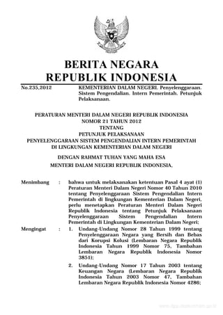 BERITA NEGARA
REPUBLIK INDONESIA
No.235,2012 KEMENTERIAN DALAM NEGERI. Penyelenggaraan.
Sistem Pengendalian. Intern Pemerintah. Petunjuk
Pelaksanaan.
PERATURAN MENTERI DALAM NEGERI REPUBLIK INDONESIA
NOMOR 21 TAHUN 2012
TENTANG
PETUNJUK PELAKSANAAN
PENYELENGGARAAN SISTEM PENGENDALIAN INTERN PEMERINTAH
DI LINGKUNGAN KEMENTERIAN DALAM NEGERI
DENGAN RAHMAT TUHAN YANG MAHA ESA
MENTERI DALAM NEGERI REPUBLIK INDONESIA,
Menimbang : bahwa untuk melaksanakan ketentuan Pasal 4 ayat (1)
Peraturan Menteri Dalam Negeri Nomor 40 Tahun 2010
tentang Penyelenggaraan Sistem Pengendalian Intern
Pemerintah di lingkungan Kementerian Dalam Negeri,
perlu menetapkan Peraturan Menteri Dalam Negeri
Republik Indonesia tentang Petunjuk Pelaksanaan
Penyelenggaraan Sistem Pengendalian Intern
Pemerintah di Lingkungan Kementerian Dalam Negeri;
Mengingat : 1. Undang-Undang Nomor 28 Tahun 1999 tentang
Penyelenggaraan Negara yang Bersih dan Bebas
dari Korupsi Kolusi (Lembaran Negara Republik
Indonesia Tahun 1999 Nomor 75, Tambahan
Lembaran Negara Republik Indonesia Nomor
3851);
2. Undang-Undang Nomor 17 Tahun 2003 tentang
Keuangan Negara (Lembaran Negara Republik
Indonesia Tahun 2003 Nomor 47, Tambahan
Lembaran Negara Republik Indonesia Nomor 4286;
www.djpp.depkumham.go.id
 