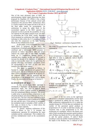 S.Jagadeesh, S.Venkata Chary** / International Journal Of Engineering Research And
                    Applications (IJERA) ISSN: 2248-9622 www.ijera.com
                      Vol. 2, issue 5, September-October 2012, pp.425-431
One of the most advanced types of MAC for
general-purpose digital signal processing has been
proposed by Elguibaly [14 ].While it has a better
performance because of the reduced critical path
compared to the previous MAC architectures, there
is a need to improve the output rate due to the use of
the final adder results for accumulation. An
architecture to merge the adder block to the
accumulator register in the MAC operator was
proposed in [15] to provide the possibility of using
two separate N/2-bit adders instead of one -bit adder
to accumulate the N–bit MAC results. Recently,
Zicari proposed an architecture that took a merging
technique to fully utilize the 4–2 compressor [16].It
also took this compressor as the basic building
blocks for the multiplication circuit.                      Fig.2. Hardware architecture of general MAC.
          In this paper, a new architecture for a high-
speed MAC is proposed. In this MAC, the                   The N-bit 2‟s complement binary number can be
computations of multiplication and accumulation are       expressed as
combined and a hybrid-type SPST structure is
proposed to reduce the critical path and power
improve the output rate. It uses MBA algorithm                                                       (1)
based on 1‟s complement number system. A                  If (1) is expressed in base-4 type redundant sign
modified array structure for the sign bits is used to     digit form in order to apply the radix-2 Booth‟s
increase the density of the operands. In addition, in     algorithm, it would be [7].
order to increase the output rate by optimizing the
pipeline efficiency, intermediate calculation results
are accumulated in the form of sum and carry
instead of the final adder outputs.
          This paper is organized as follows. In                                     …… (2)
Section II, a simple introduction of a general MAC
will be given, and the architecture for the proposed                                                      …. (3)
MAC will be described in Section III. In Section IV,      If (2) is used, multiplication can be expressed as
the proposed SPST will be analyzed and the
characteristic of the proposed MAC will be shown.
Finally, the conclusion will be given in Section V.
                                                                                                ……… (4)
II. OVERVIEW OF MAC                                       If these equations are used, the afore-mentioned
          In this section, basic MAC operation is         multiplication–accumulation   results  can    be
introduced. A multiplier can be divided into three        expressed as
operational steps. The first is radix-4 Booth
encoding in which a partial product is generated
from the multiplicand and the multiplier. The second
is adder array or partial product compression to add                                                        (5)
all partial products and convert them into the form of
sum and carry. The last is the final addition in which             Each of the two terms on the right-hand
the final multiplication result is produced by adding     side of (5) is calculated independently and the final
the sum and the carry. If the process to accumulate       result is produced by adding the two results. The
the multiplied results is included, a MAC consists of     MAC architecture implemented by (5) is called the
four steps, as shown in Fig. 1, which shows the           standard design [6]. If N-bit data are multiplied, the
operational steps explicitly.                             number of the generated partial products is
          A general hardware architecture of this         proportional to N. In order to add them serially, the
MAC is shown in Fig 2. It executes the                    execution time is also proportional to N. The
multiplication operation by multiplying the input         architecture of a multiplier, which is the fastest, uses
multiplier and the multiplicand . This is added to the    radix-4 both encoding that generates partial products
previous multiplication result as the accumulation        and a Wallace tree based on CSA as the adder array
step.                                                     to add the partial products. If radix-4 Booth
                                                          encoding is used, the number of partial products, i.e.,
                                                          the inputs to the Wallace tree, is reduced to half,

                                                                                                  426 | P a g e
 