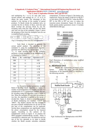 S.Jagadeesh, S.Venkata Chary** / International Journal Of Engineering Research And
                    Applications (IJERA) ISSN: 2248-9622 www.ijera.com
                      Vol. 2, issue 5, September-October 2012, pp.425-431
and multiplying by 1 or 0, we only take every            computations. As shown in figure 9. The latches can,
second column, and multiply by ±1, ±2, or 0, to          respectively, freeze the inputs of MUX-4 to MUX-7
obtain the same results. The advantage of this           or only those of MUX-6 to MUX-7 when the PP4 to
method is the halving of the number of partial           PP7 or the PP6 to PP7 are zero; to reduce the
products. To Booth recode the multiplier term, we        transition power dissipation. Figure 10, shows the
consider the bits in blocks of three, such that each     booth partial product generation circuit. It includes
block overlaps the previous block by one bit.            AND/OR/EX-OR logic.
Grouping starts from the LSB, and the first block
only uses two bits of the multiplier. Figure 3 shows
the grouping of bits from the multiplier term for use
in modified booth encoding.


Fig.2.2 Grouping of bits from the multiplier term

          Each block is decoded to generate the
correct partial product. The encoding of the
multiplier Y, using the modified booth algorithm,
generates the following five signed digits, -2, -1, 0,
+1, +2. Each encoded digit in the multiplier
performs a certain operation on the multiplicand, X,
as illustrated in Table 1


                                                         Fig.4 Illustration of multiplication using modified
                                                         Booth encoding

                                                         II. PROPOSED SPST
                                                                     Besides the explanations presented in our
                                                          former          studies this paper provides further
                                                          illustrations of the proposed SPST as described in
                                                          the following sections.




          For the partial product generation, we adopt
Radix-4 Modified Booth algorithm to reduce the
number of partial products for roughly one half. For
multiplication of 2‟s complement numbers, the two-
bit encoding using this algorithm scans a triplet of
bits. When the multiplier B is divided into groups of
two bits, the algorithm is applied to this group of
divided bits. Figure 4, shows a computing example
of Booth multiplying two numbers ”2AC9” and
“006A”. The shadow denotes that the numbers in
this part of Booth multiplication are all zero so that
this part of the computations can be neglected.
Saving those computations can significantly reduce
the power consumption caused by the transient
signals. According to the analysis of the
multiplication shown in figure 4, we propose the
SPST-equipped modified-Booth encoder, which is
controlled by a detection unit. The detection unit has     Fig4: Architecture for Multiplication with SPST
                                                                                adder
one of the two operands as its input to decide
whether the Booth encoder calculates redundant


                                                                                               428 | P a g e
 