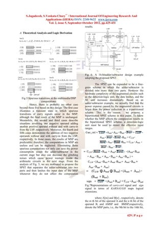S.Jagadeesh, S.Venkata Chary** / International Journal Of Engineering Research And
                    Applications (IJERA) ISSN: 2248-9622 www.ijera.com
                      Vol. 2, issue 5, September-October 2012, pp.425-431
                                                         results.

A. Theoretical Analysis and Logic Derivation




                                                         Fig 6: A 16-bitadder/subtractor design example
                                                         adopting the proposed SPST.

                                                                   The SPST can be expanded to be a fine-
                                                         grain scheme in which the adder/subtractor is
                                                         divided into more than two parts. However the
                                                         hardware complexity of the augmented circuits such
                                                         as the detection-logic unit, the data latches, and the
   Fig 5:Spurious transitions in the multimedia/DSP
                                                         SE unit increases dramatically. Based on an
                     computations.
                                                         adder/subtractor example, we actually find that the
          Hence, there is probably no other case
                                                         power expense caused by the augmented circuits is
beyond these five based on this design. The first case
                                                         larger than the power reduction in a tripartitioned
illustrates a transient state in which spurious
                                                         scheme. This is the reason.           we propose a
transitions of carry signals occur in the MSP,
                                                         bipartitioned SPST scheme in this paper. To know
although the final result of the MSP is unchanged.
                                                         whether the MSP affects the computation results in
Meanwhile, the second and third cases describe
                                                         the bipartitioned SPST scheme, a detection-logic
situations involving one negative operand adding
                                                         unit must be used to detect the effective input
another positive operand without and with carry-in
                                                         ranges.
from the LSP, respectively. Moreover, the fourth and
fifth cases demonstrate the addition of two negative
operands without and with carry-in from the LSP,
respectively. In those cases, the results of MSP are
predictable; therefore, the computations in MSP are
useless and can be neglected. Eliminating those
spurious computations not only can save the power
consumption inside the adder/subtractor in the
current stage but also can decrease the glitching
noises which cause power wastage inside the
arithmetic circuits in the next stage. From the
analysis of Fig. 5, we are motivated to propose the
SPST that separates the adder/subtractor into two
parts and then latches the input data of the MSP
whenever they do not affect the computation



                                                         Fig.7Representations of carry-ctrl signal and sign
                                                         signal in terms of KARNAUGH maps logical
                                                         extensions.

                                                                  where A[m] and B[n] , respectively, denote
                                                         the m th bit of the operand A and the n th bit of the
                                                         operand B, and AMSP and BMSP,respectively,
                                                         denote the MSP parts, i.e., the 9th bit to the 16th bit,

                                                                                                 429 | P a g e
 