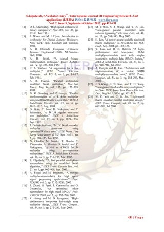 S.Jagadeesh, S.Venkata Chary** / International Journal Of Engineering Research And
                     Applications (IJERA) ISSN: 2248-9622 www.ijera.com
                       Vol. 2, issue 5, September-October 2012, pp.425-431
[4]     O. L. MacSorley, “High speed arithmetic in        [23]   M. C.Wen, S. J. Wang, and Y. N. Lin,
        binary computers,” Proc.IRE, vol. 49, pp.                “Low-power parallel multiplier with
        67–91, Jan. 1961.                                        column bypassing,” Electron. Lett., vol. 41,
[5]     S. Waser and M. J. Flynn, Introduction to                no. 12, pp. 581–583, May 2005.
        Arithmetic for Digital Systems Designers.         [24]   H. Lee, “A power-aware scalable pipelined
        New York: Holt, Rinehart and Winston,                    Booth multiplier,” in Proc.IEEE Int. SOC
        1982.                                                    Conf., Sep. 2004, pp. 123–126.
[6]     A. R. Omondi, Computer Arithmetic                 [25]   Y. Liao and D. B. Roberts, “A high-
        Systems. Englewood Cliffs, NJ:Prentice-                  performance and low-power              32-bit
        Hall, 1994.                                              multiply-accumulate unit with single-
[7]     A. D. Booth, “A signed binary                            instruction–multiple-data (SIMD) feature,”
        multiplication technique,” Quart. J.Math.,               IEEE J. Solid-State Circuits, vol. 37, no. 7,
        vol. IV, pp. 236–240, 1952.                              pp. 926–931, Jul. 2002.
[8]     C. S. Wallace, “A suggestion for a fast           [26]   A. Danysh and D. Tan, “Architecture and
        multiplier,”     IEEE      Trans.     Electron           implementation of a vector/ SIMD
        Computer., vol. EC-13, no. 1, pp. 14–17,                 multiply-accumulate unit,” IEEE Trans.
        Feb. 1964.                                               Comput., vol. 54, no. 3, pp. 284–293, Mar.
[9]     A. R. Cooper, “Parallel architecture                     2005.
        modified Booth multiplier,” Proc.Inst.            [27]   J. S.Wang, C. N. Kuo, and T. H. Yang,
        Electr. Eng. G, vol. 135, pp. 125–128,                   “Low-power fixed-width array multipliers,”
        1988.                                                    in Proc. IEEE Symp. Low Power Electron.
[10]    N. R. Shanbag and P. Juneja, “Parallel                   Des., Aug.9–11, 2004, pp. 307–312.
        implementation of a 4�        4-bit multiplier    [28]   W. C. Yeh and C. W. Jen, “High-speed
        using modified Booth‟s algorithm,” IEEE J.               Booth encoded parallel multiplier design,”
        Solid-State Circuits, vol. 23, no. 4, pp.                IEEE Trans. Comput., vol. 49, no. 7, pp.
        1010–1013, Aug. 1988.                                    692–701, Jul.2000.
[11]    G. Goto, T. Sato, M. Nakajima, and T.
        Sukemura, “A 54� regular structured
                               54
        tree multiplier,” IEEE J. Solid-State
        Circuits, vol. 27, no. 9, pp. 1229–1236,
        Sep. 1992.
[12]    J. Fadavi-Ardekani, “M� Booth encoded
                                    N
        multiplier           generator           using
        optimizedWallace trees,” IEEE Trans. Very
        Large Scale Integr. (VLSI) Syst., vol. 1, no.
        2, pp. 120–125, Jun. 1993.
[13]    N. Ohkubo, M. Suzuki, T. Shinbo, T.
        Yamanaka, A. Shimizu, K.Sasaki, and Y.
        Nakagome, “A 4.4 ns CMOS 54�                54
        multiplier        using         pass-transistor
        multiplexer,” IEEE J. Solid-State Circuits,
        vol. 30, no. 3, pp. 251–257, Mar. 1995.
[14]    F. Elguibaly, “A fast parallel multiplier–
        accumulator using the modified Booth
        algorithm,” IEEE Trans. Circuits Syst., vol.
        27, no. 9, pp. 902–908, Sep. 2000.
[15]    A. Fayed and M. Bayoumi, “A merged
        multiplier-accumulator for high speed
        signal processing applications,” Proc.
        ICASSP, vol. 3, pp. 3212–3215, 2002.
[16]    P. Zicari, S. Perri, P. Corsonello, and G.
        Cocorullo,       “An      optimized      adder
        accumulator for high speed MACs,” Proc.
        ASICON 2005, vol. 2, pp. 757–760, 2005.
[22]    Z. Huang and M. D. Ercegovac, “High-
        performance low-power left-toright array
        multiplier design,” IEEE Trans. Comput.,
        vol. 54, no. 3, pp. 272–283, Mar. 2005.


                                                                                              431 | P a g e
 