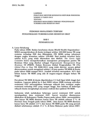 2013, No.285 6
LAMPIRAN
PERATURAN MENTERI KESEHATAN REPUBLIK INDONESIA
NOMOR 13 TAHUN 2013
TENTANG
PEDOMAN MANAJEMEN TERPADU PENGENDALIAN
TUBERKULOSIS RESISTAN OBAT
PEDOMAN MANAJEMEN TERPADU
PENGENDALIAN TUBERKULOSIS RESISTAN OBAT
BAB I
PENDAHULUAN
A. Latar Belakang
Pada tahun 2008, Badan kesehatan dunia (World Health Organization/
WHO) memperkirakan di dunia terdapat sekitar 440.000 kasus TB yang
resistan terhadap INH dan Rifampisin (TB MDR) setiap tahunnya
dengan angka kematian sekitar 150.000. Dari jumlah tersebut baru
sekitar 8,5% yang telah ditemukan dan diobati. The Green Light
Committe (GLC) memperkenalkan manajemen penanganan pasien TB
Resistan Obat yang disebut sebagai Programmatic Management Drug
Resistan TB (PMDT). Dalam Rencana Global Pengendalian TB (The
Global Plan to Stop TB) 2006-2015 yang telah direvisi, secara global
direncanakan untuk mengobati sekitar 1,6 juta pasien TB MDR di dunia
pada tahun 2006 sampai 2015. Jumlah tersebut merupakan 61% dari
beban kasus TB MDR yang ada di negara-negara dengan beban TB
tinggi.
Prevalensi TB MDR di dunia diperkirakan 2-3 kali lipat lebih tinggi dari
insidens. Laporan global ke-4 dari WHO tahun 2008 tentang surveilen
resistansi OAT menunjukkan beberapa wilayah lain terdapat angka
resistansi terhadap OAT yang sangat tinggi, dan bahkan di beberapa
wilayah dunia menghadapi ancaman endemi dan epidemi TB MDR.
Indonesia telah melakukan beberapa survei resistansi OAT untuk
mendapatkan data resistansi OAT. Survei tersebut diantaranya
dilakukan di Kabupaten Timika Papua pada tahun 2004, menunjukkan
data kasus TB MDR diantara kasus baru TB adalah sebesar 2 %; di
Provinsi Jawa Tengah pada tahun 2006, data kasus TB MDR diantara
kasus baru TB adalah 1,9 % dan kasus TB MDR pada TB yang pernah
diobati sebelumnya adalah 17,1 %; di Kota Makasar pada tahun 2007,
www.djpp.kemenkumham.go.id
 