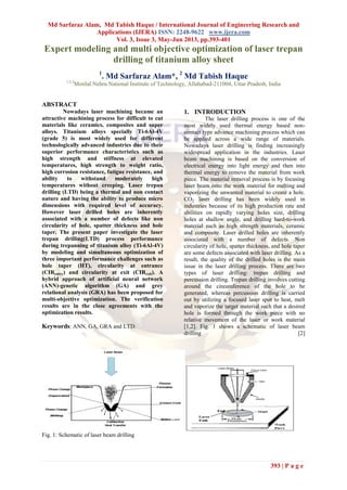 Md Sarfaraz Alam, Md Tabish Haque / International Journal of Engineering Research and
Applications (IJERA) ISSN: 2248-9622 www.ijera.com
Vol. 3, Issue 3, May-Jun 2013, pp.393-401
393 | P a g e
Expert modeling and multi objective optimization of laser trepan
drilling of titanium alloy sheet
1
. Md Sarfaraz Alam*, 2
Md Tabish Haque
1,2,3
Motilal Nehru National Institute of Technology, Allahabad-211004, Uttar Pradesh, India
ABSTRACT
Nowadays laser machining became an
attractive machining process for difficult to cut
materials like ceramics, composites and super
alloys. Titanium alloys specially Ti-6Al-4V
(grade 5) is most widely used for different
technologically advanced industries due to their
superior performance characteristics such as
high strength and stiffness at elevated
temperatures, high strength to weight ratio,
high corrosion resistance, fatigue resistance, and
ability to withstand moderately high
temperatures without creeping. Laser trepan
drilling (LTD) being a thermal and non contact
nature and having the ability to produce micro
dimensions with required level of accuracy.
However laser drilled holes are inherently
associated with a number of defects like non
circularity of hole, spatter thickness and hole
taper. The present paper investigate the laser
trepan drilling(LTD) process performance
during trepanning of titanium alloy (Ti-6Al-4V)
by modeling and simultaneous optimization of
three important performance challenges such as
hole taper (HT), circularity at entrance
(CIRentry) and circularity at exit (CIRexit). A
hybrid approach of artificial neural network
(ANN)-genetic algorithm (GA) and grey
relational analysis (GRA) has been proposed for
multi-objective optimization. The verification
results are in the close agreements with the
optimization results.
Keywords: ANN, GA, GRA and LTD.
1. INTRODUCTION
The laser drilling process is one of the
most widely used thermal energy based non-
contact type advance machining process which can
be applied across a wide range of materials.
Nowadays laser drilling is finding increasingly
widespread application in the industries. Laser
beam machining is based on the conversion of
electrical energy into light energy and then into
thermal energy to remove the material from work
piece. The material removal process is by focusing
laser beam onto the work material for melting and
vaporizing the unwanted material to create a hole.
CO2 laser drilling has been widely used in
industries because of its high production rate and
abilities on rapidly varying holes size, drilling
holes at shallow angle, and drilling hard-to-work
material such as high strength materials, ceramic
and composite. Laser drilled holes are inherently
associated with a number of defects. Non
circularity of hole, spatter thickness, and hole taper
are some defects associated with laser drilling. As a
result, the quality of the drilled holes is the main
issue in the laser drilling process. There are two
types of laser drilling: trepan drilling and
percussion drilling. Trepan drilling involves cutting
around the circumference of the hole to be
generated, whereas percussion drilling is carried
out by utilizing a focused laser spot to heat, melt
and vaporize the target material such that a desired
hole is formed through the work piece with no
relative movement of the laser or work material
[1,2]. Fig. 1 shows a schematic of laser beam
drilling [2]
Fig. 1: Schematic of laser beam drilling
 