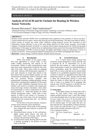 Poonam Shrivastava et al Int. Journal of Engineering Research and Application
ISSN : 2248-9622, Vol. 3, Issue 6, Nov-Dec 2013, pp.386-389

RESEARCH ARTICLE

www.ijera.com

OPEN ACCESS

Analysis of LEACH and Its Variants for Routing In Wireless
Sensor Networks
Poonam Shrivastava*, Srija Unnikrishnan**
*(Watumull Institute of Electronics Engg and Computer Technology, University of Mumbai, India)
** (Fr Conceicao Rodrigues College of Engg, University of Mumbai, India)

ABSTRACT
Wireless sensor networks (WSNs) have revolutionized many segments of our economy as well as our lives.
Various modern devices require sensory data from the real world around them. This data is provided by WSNs,
which consists of several tiny sensor nodes. Different routing protocols govern the movement of this
information. Energy efficiency is one of the main design objective for these sensor networks. Low-Energy
Adaptive Clustering Hierarchy (LEACH) is a classical cluster based routing protocol for WSNs having good
performance. In this paper we mainly focus on implementing wireless sensor network using LEACH protocol to
analyze performance of WSNs in terms of energy, throughput and lifetime using ns-2 and present a survey of
variants of LEACH , that has produced different routing protocols for WSNs and highlight their features.
Keywords - Cluster, Energy, LEACH, Lifetime, Wireless Sensor Network

I.

Introduction

WSNs with number of tiny sensor nodes;
find wide applicability in various fields, as they
enable reliable monitoring and analysis of the
environment. Within its radio communication range
each sensor node communicates wirelessly with a few
other local nodes. These sensor nodes are equipped
with small batteries with limited power capacities. If
each node transmits its sensed data directly to the
base station, then its power depletes quickly [1]. The
advancement in technology results in extremely small
and low powered devices, equipped with
programmable computing, multiple parameter sensing
and wireless communication capability [2].The sensor
nodes are small embedded computing devices that
interface with sensors or actuators and communicate
using short-range wireless transmitters. Such nodes
act autonomously as well as cooperatively to form a
logical network, in which data packets are routed
towards management nodes, called sinks or base
stations. In order to save energy, it is necessary to
schedule the state of the nodes, vary the transmission
range between the sensing nodes and use efficient
routing protocols.
On the basis of network structure, routing in
wireless sensor networks can be classified as:
i) Flat-based routing: All the nodes in this topology
have assigned the same function to perform the
sensing task.
ii) Hierarchical-based routing: In this architecture,
higher energy nodes process and send the
information, while low-energy nodes perform
sensing in the proximity of the target.
iii) Location-based routing: Routing path for the data
is decided according to the position of sensor
nodes in the field.
www.ijera.com

II.

LEACH Protocol

It is a cluster based routing protocol that
minimizes energy dissipation in sensor networks and
is proposed by W. R. Heinzelman [3]. In this
protocol, the total number of nodes are divided in
many small groups or cluster for equal distribution of
power consumption inside the network. A cluster
head (CH) is a sensor node that can be selected either
randomly or in a predefined sequential manner inside
a cluster to transmit an aggregated sensor data to the
distant base station. At every iteration, the CH shifts
to other and communicates directly to each node
inside the cluster to collect data and sends it to the
sink or router or to another CH to propagate data
towards sink. LEACH operation is divided into two
phases i.e., Setup phase and Steady-state phase.
2.1 Setup phase
In this phase clusters are formed and a CH is
chosen for each cluster. Every node produces a
random number between 0 and 1, and if this number
is less than threshold value T (n), then it becomes CH.
In every round, T(n) is set to 0, for the node which
already worked as CH before, so that this node will
not be selected again. For the nodes that have not
been selected once, the possibility of being selected is
T(n). If only one node left then T (n) =1, means this
node will be certainly selected as CH[3,4,7].
T (n) is defined as follows ：
T (n) = p/ [1-p×{r mod (1/p)}] , n ε G
0,
otherwise (1)
Where,
p= percentage of number of CH in the total number of
nodes,
r = number of current round,
386 | P a g e

 