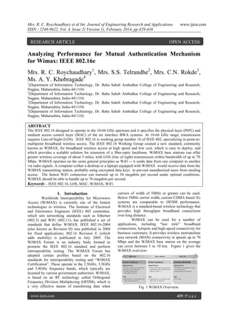 Mrs. R. C. Roychaudhary et al Int. Journal of Engineering Research and Applications
ISSN : 2248-9622, Vol. 4, Issue 2( Version 1), February 2014, pp.429-438

RESEARCH ARTICLE

www.ijera.com

OPEN ACCESS

Analyzing Performance for Mutual Authentication Mechanism
for Wimax: IEEE 802.16e
Mrs. R. C. Roychaudhary1, Mrs. S.S. Telrandhe2, Mrs. C.N. Rokde3,
Ms. A. Y. Khobragade4
1

(Department of Information Technology,
Nagpur, Maharashtra, India-441110)
2
(Department of Information Technology,
Nagpur, Maharashtra, India-441110)
3
(Department of Information Technology,
Nagpur, Maharashtra, India-441110)
4
(Department of Information Technology,
Nagpur, Maharashtra, India-441110)

Dr. Baba Saheb Ambedkar College of Engineering and Research,
Dr. Baba Saheb Ambedkar College of Engineering and Research,
Dr. Baba Saheb Ambedkar College of Engineering and Research,
Dr. Baba Saheb Ambedkar College of Engineering and Research,

ABSTRACT
The IEEE 802.16 designed to operate in the 10-66 GHz spectrum and it specifies the physical layer (PHY) and
medium access control layer (MAC) of the air interface BWA systems. At 10-66 GHz range, transmission
requires Line-of-Sight (LOS). IEEE 802.16 is working group number 16 of IEEE 802, specializing in point-tomultipoint broadband wireless access. The IEEE 802.16 Working Group created a new standard, commonly
known as WiMAX, for broadband wireless access at high speed and low cost, which is easy to deploy, and
which provides a scalable solution for extension of a fiber-optic backbone. WiMAX base stations can offer
greater wireless coverage of about 5 miles, with LOS (line of sight) transmission within bandwidth of up to 70
Mbps. WiMAX operates on the same general principles as WiFi -- it sends data from one computer to another
via radio signals. A computer (either a desktop or a laptop) equipped with WiMAX would receive data from the
WiMAX transmitting station, probably using encrypted data keys to prevent unauthorized users from stealing
access. The fastest WiFi connection can transmit up to 54 megabits per second under optimal conditions.
WiMAX should be able to handle up to 70 megabits per second.
Keywords – IEEE 802.16, LOS, MAC, WiMAX, WiFi

I. Introduction
Worldwide Interoperability for Microwave
Access (WiMAX) is currently one of the hottest
technologies in wireless. The Institute of Electrical
and Electronics Engineers (IEEE) 802 committee,
which sets networking standards such as Ethernet
(802.3) and WiFi (802.11), has published a set of
standards that define WiMAX. IEEE 802.16-2004
(also known as Revision D) was published in 2004
for fixed applications; 802.16 Revision E (which
adds mobility) is publicated in July 2005. The
WiMAX Forum is an industry body formed to
promote the IEEE 802.16 standard and perform
interoperability testing. The WiMAX Forum has
adopted certain profiles based on the 802.16
standards for interoperability testing and “WiMAX
Certification”. These operate in the 2.5GHz, 3.5GHz
and 5.8GHz frequency bands, which typically are
licensed by various government authorities. WiMAX,
is based on an RF technology called Orthogonal
Frequency Division Multiplexing (OFDM), which is
a very effective means of transferring data when
www.ijera.com

carriers of width of 5MHz or greater can be used.
Below 5MHz carrier width, current CDMA based 3G
systems are comparable to OFDM performance.
WiMAX is a standard-based wireless technology that
provides high throughput broadband connections
over long distance.
WiMAX can be used for a number of
applications, including “last mile” broadband
connections, hotspots and high-speed connectivity for
business customers. It provides wireless metropolitan
area network (MAN) connectivity at speeds up to 70
Mbps and the WiMAX base station on the average
can cover between 5 to 10 km. Figure 1 gives the
WiMAX overview:

Fig 1 WiMAX Overview.
429 | P a g e

 