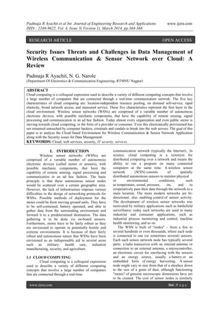 Padmaja R Ayachit et al Int. Journal of Engineering Research and Applications www.ijera.com
ISSN : 2248-9622, Vol. 4, Issue 3( Version 1), March 2014, pp.364-368
www.ijera.com 364 | P a g e
Security Issues Threats and Challenges in Data Management of
Wireless Communication & Sensor Network over Cloud: A
Review
Padmaja R Ayachit, N. G. Narole
(Department Of Electronics & Communication Engineering, RTMNU Nagpur)
ABSTRACT
Cloud computing is a colloquial expression used to describe a variety of different computing concepts that involve
a large number of computers that are connected through a real-time communication network. The five key
characteristics of cloud computing are: location-independent resource pooling, on demand self-service, rapid
elasticity, broad network access, and measured service. These five characteristics represent the first layer in the
cloud environment. Wireless sensor networks (WSNs) are comprised of a variable number of autonomous
electronic devices, with possible mechanic components, that have the capability of remote sensing, signal
processing and communication in an ad hoc fashion. Today almost every organization and even public sector is
moving towards cloud computing, in the form of a provider or consumer. Even this electronically provisioned has
not remained untouched by computer hackers, criminals and vandals to break into the web servers. The goal of this
paper is to analyze the Cloud based Environment for Wireless Communication & Sensor Network Application
along with the Security issues for Data Management.
KEYWORDS: Cloud, web services, security, IT security, services.
I. INTRODUCTION
Wireless sensor networks (WSNs) are
comprised of a variable number of autonomous
electronic devices (called motes or sensors), with
possible mechanic components, that have the
capability of remote sensing, signal processing and
communication in an ad hoc fashion. The basic
principle is that these autonomous sensor nodes
would be scattered over a certain geographic area.
However, the lack of infrastructure imposes various
difficulties in the design of networking protocols for
WSNs. Possible methods of deployment for the
motes could be from moving ground units. They have
to be self-contained, battery operated, and able to
gather data from the surrounding environment and
forward it to a predetermined destination. The data
gathering is to be done via on-board sensors.
Furthermore, motes have to be fairly robust as they
are envisioned to operate in potentially hostile and
extreme environments. It is because of their fairly
robust and autonomous nature that WSNs have been
envisioned as an indispensable aid in several areas
such as military. health care, industrial
manufacturing, security, and agriculture.
1.1 CLOUD COMPUTING
Cloud computing is a colloquial expression
used to describe a variety of different computing
concepts that involve a large number of computers
that are connected through a real-time
communication network (typically the Internet).. In
science, cloud computing is a synonym for
distributed computing over a network and means the
ability to run a program on many connected
computers at the same time. A wireless sensor
network (WSN) consists of spatially
distributed autonomous sensors to monitor physical
or environmental conditions, such
as temperature, sound, pressure, etc. and to
cooperatively pass their data through the network to a
main location. The more modern networks are bi-
directional, also enabling control of sensor activity.
The development of wireless sensor networks was
motivated by military applications such as battlefield
surveillance; today such networks are used in many
industrial and consumer applications, such as
industrial process monitoring and control, machine
health monitoring, and so on.
The WSN is built of "nodes" – from a few to
several hundreds or even thousands, where each node
is connected to one (or sometimes several) sensors.
Each such sensor network node has typically several
parts: a radio transceiver with an internal antenna or
connection to an external antenna, a microcontroller,
an electronic circuit for interfacing with the sensors
and an energy source, usually a battery or an
embedded form of energy harvesting. A sensor
node might vary in size from that of a shoebox down
to the size of a grain of dust, although functioning
"motes" of genuine microscopic dimensions have yet
to be created. The cost of sensor nodes is similarly
RESEARCH ARTICLE OPEN ACCESS
 