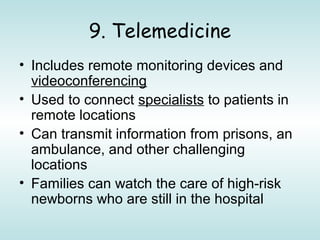9. Telemedicine
• Includes remote monitoring devices and
videoconferencing
• Used to connect specialists to patients in
remote locations
• Can transmit information from prisons, an
ambulance, and other challenging
locations
• Families can watch the care of high-risk
newborns who are still in the hospital
 