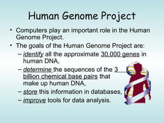 Human Genome Project
• Computers play an important role in the Human
Genome Project.
• The goals of the Human Genome Project are:
– identify all the approximate 30,000 genes in
human DNA,
– determine the sequences of the 3
billion chemical base pairs that
make up human DNA,
– store this information in databases,
– improve tools for data analysis.
 
