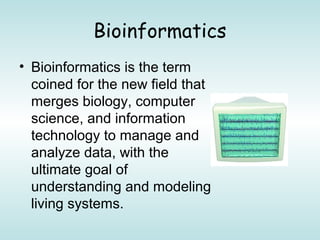 Bioinformatics
• Bioinformatics is the term
coined for the new field that
merges biology, computer
science, and information
technology to manage and
analyze data, with the
ultimate goal of
understanding and modeling
living systems.
 