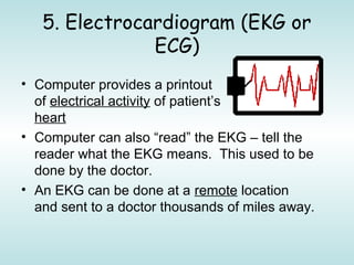 5. Electrocardiogram (EKG or
ECG)
• Computer provides a printout
of electrical activity of patient’s
heart
• Computer can also “read” the EKG – tell the
reader what the EKG means. This used to be
done by the doctor.
• An EKG can be done at a remote location
and sent to a doctor thousands of miles away.
 
