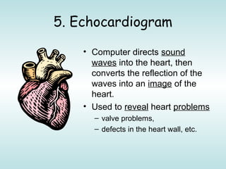 5. Echocardiogram
• Computer directs sound
waves into the heart, then
converts the reflection of the
waves into an image of the
heart.
• Used to reveal heart problems
– valve problems,
– defects in the heart wall, etc.
 