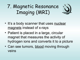 7. Magnetic Resonance
Imaging (MRI)
• It’s a body scanner that uses nuclear
magnets instead of x-rays
• Patient is placed in a large, circular
magnet that measures the activity of
hydrogen ions and converts it to a picture
• Can see tumors, blood moving through
veins
 