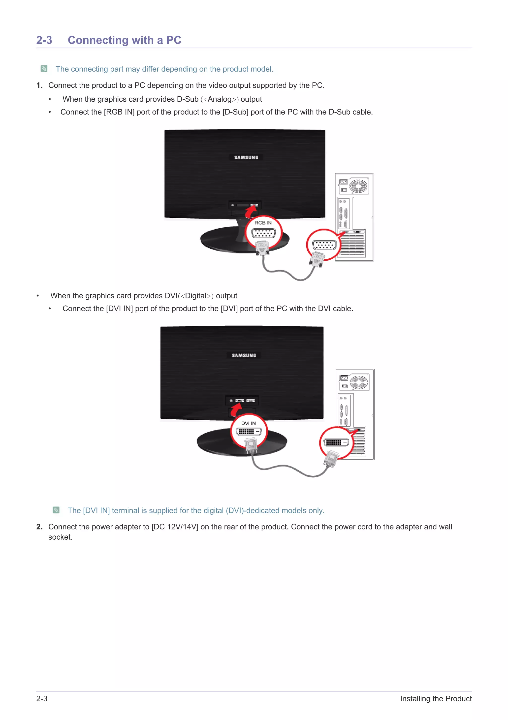 2-3 Installing the Product
2-3 Connecting with a PC
The connecting part may differ depending on the product model.
1. Connect the product to a PC depending on the video output supported by the PC.
• When the graphics card provides D-Sub (<Analog>) output
• Connect the [RGB IN] port of the product to the [D-Sub] port of the PC with the D-Sub cable.
• When the graphics card provides DVI(<Digital>) output
• Connect the [DVI IN] port of the product to the [DVI] port of the PC with the DVI cable.
The [DVI IN] terminal is supplied for the digital (DVI)-dedicated models only.
2. Connect the power adapter to [DC 12V/14V] on the rear of the product. Connect the power cord to the adapter and wall
socket.
 