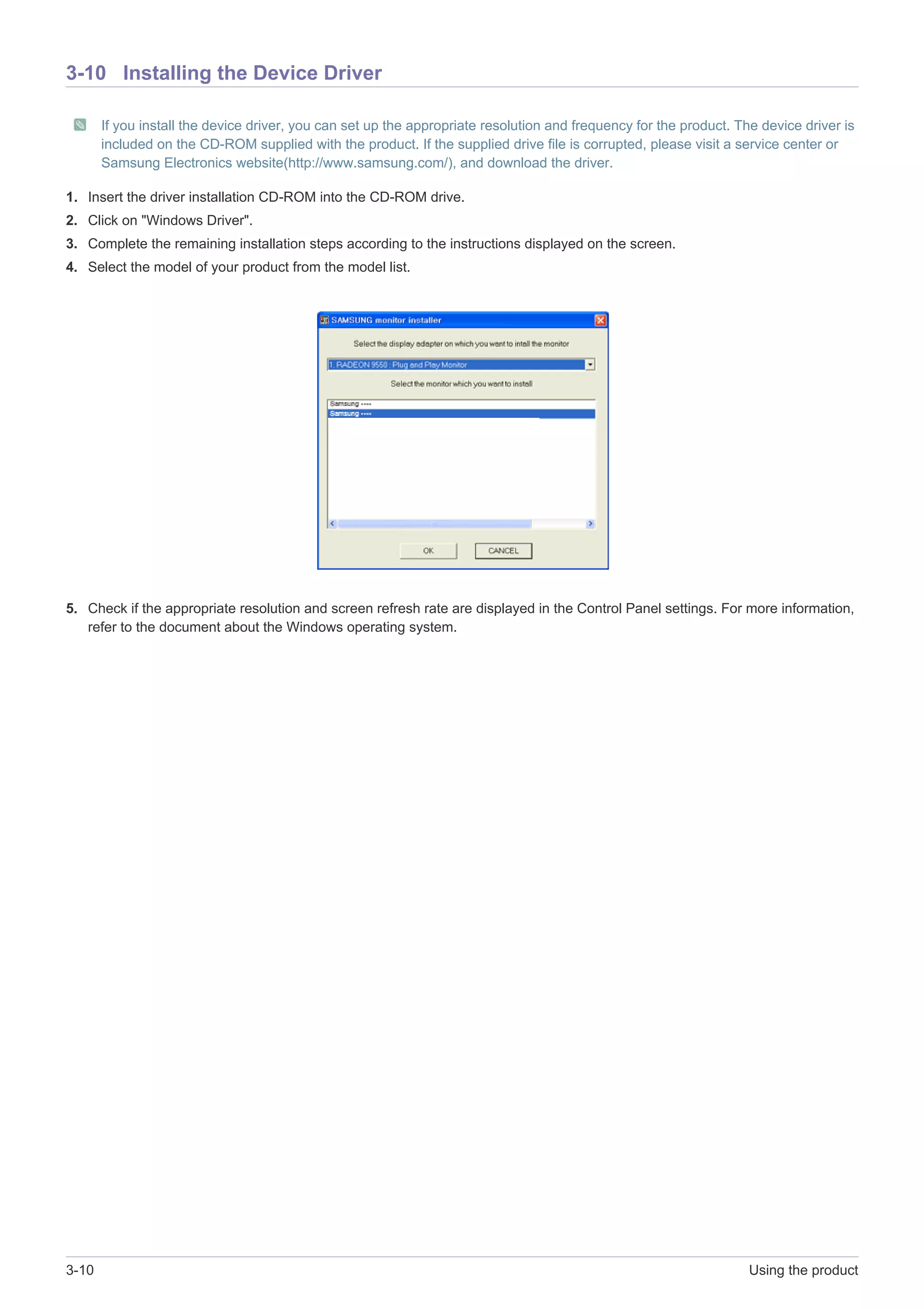 3-10 Using the product
3-10 Installing the Device Driver
If you install the device driver, you can set up the appropriate resolution and frequency for the product. The device driver is
included on the CD-ROM supplied with the product. If the supplied drive file is corrupted, please visit a service center or
Samsung Electronics website(http://www.samsung.com/), and download the driver.
1. Insert the driver installation CD-ROM into the CD-ROM drive.
2. Click on "Windows Driver".
3. Complete the remaining installation steps according to the instructions displayed on the screen.
4. Select the model of your product from the model list.
5. Check if the appropriate resolution and screen refresh rate are displayed in the Control Panel settings. For more information,
refer to the document about the Windows operating system.
 