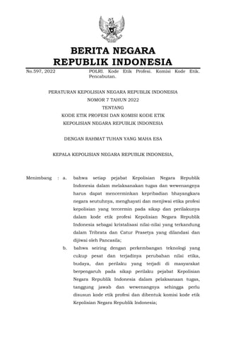 BERITA NEGARA
REPUBLIK INDONESIA
No.597, 2022 POLRI. Kode Etik Profesi. Komisi Kode Etik.
Pencabutan.
PERATURAN KEPOLISIAN NEGARA REPUBLIK INDONESIA
NOMOR 7 TAHUN 2022
TENTANG
KODE ETIK PROFESI DAN KOMISI KODE ETIK
KEPOLISIAN NEGARA REPUBLIK INDONESIA
DENGAN RAHMAT TUHAN YANG MAHA ESA
KEPALA KEPOLISIAN NEGARA REPUBLIK INDONESIA,
Menimbang : a. bahwa setiap pejabat Kepolisian Negara Republik
Indonesia dalam melaksanakan tugas dan wewenangnya
harus dapat mencerminkan kepribadian bhayangkara
negara seutuhnya, menghayati dan menjiwai etika profesi
kepolisian yang tercermin pada sikap dan perilakunya
dalam kode etik profesi Kepolisian Negara Republik
Indonesia sebagai kristalisasi nilai-nilai yang terkandung
dalam Tribrata dan Catur Prasetya yang dilandasi dan
dijiwai oleh Pancasila;
b. bahwa seiring dengan perkembangan teknologi yang
cukup pesat dan terjadinya perubahan nilai etika,
budaya, dan perilaku yang terjadi di masyarakat
berpengaruh pada sikap perilaku pejabat Kepolisian
Negara Republik Indonesia dalam pelaksanaan tugas,
tanggung jawab dan wewenangnya sehingga perlu
disusun kode etik profesi dan dibentuk komisi kode etik
Kepolisian Negara Republik Indonesia;
 