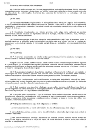 29/11/2020 L13425
www.planalto.gov.br/ccivil_03/_ato2015-2018/2017/lei/l13425.htm 3/5
III - os riscos à incolumidade física das pessoas.
Art. 5º O poder público municipal e o Corpo de Bombeiros Militar realizarão fiscalizações e vistorias periódicas
nos estabelecimentos comerciais e de serviços e nos edifícios residenciais multifamiliares, tendo em vista o controle
da observância das determinações decorrentes dos processos de licenciamento ou autorização sob sua
responsabilidade.
§ 1º (VETADO).
§ 2º Nos locais onde não houver possibilidade de realização de vistoria in loco pelo Corpo de Bombeiros Militar,
a vistoria será realizada apenas pelo poder público municipal, garantida a participação da equipe técnica da prefeitura
municipal com treinamento em prevenção e combate a incêndio e a emergências, mediante o convênio referido no §
2º do art. 3º desta Lei.
§ 3º Constatadas irregularidades nas vistorias previstas neste artigo, serão aplicadas as sanções
administrativas cabíveis previstas nas legislações estadual e municipal, incluindo advertência, multa, interdição,
embargo e outras medidas pertinentes.
§ 4º Constatadas condições de alto risco pelo poder público municipal ou pelo Corpo de Bombeiros Militar, o
estabelecimento ou a edificação serão imediatamente interditados pelo ente público que fizer a constatação,
assegurando-se, mediante provocação do interessado, a ampla defesa e o contraditório em processo administrativo
posterior.
§ 5º (VETADO).
Art. 6º (VETADO).
Art. 7º As diretrizes estabelecidas por esta Lei serão suplementadas por normas estaduais, municipais e do
Distrito Federal, na esfera de competência de cada ente político.
Parágrafo único. Os Estados, os Municípios e o Distrito Federal deverão considerar as peculiaridades regionais
e locais e poderão, por ato motivado da autoridade competente, determinar medidas diferenciadas para cada tipo de
estabelecimento, edificação ou área de reunião de público, voltadas a assegurar a prevenção e combate a incêndio e
a desastres e a segurança da população em geral.
Art. 8º Os cursos de graduação em Engenharia e Arquitetura em funcionamento no País, em universidades e
organizações de ensino públicas e privadas, bem como os cursos de tecnologia e de ensino médio correlatos,
incluirão nas disciplinas ministradas conteúdo relativo à prevenção e ao combate a incêndio e a desastres.
Parágrafo único. Os responsáveis pelos cursos referidos no caput deste artigo terão o prazo de seis meses,
contados da entrada em vigor desta Lei, para promover as complementações necessárias no conteúdo das disciplinas
ministradas, visando a atender o disposto no caput deste artigo.
Art. 9º Será obrigatório curso específico voltado para a prevenção e combate a incêndio para os oficiais e
praças integrantes dos setores técnicos e de fiscalização dos Corpos de Bombeiros Militares, em conformidade com
seus postos e graduações e os cargos a serem desempenhados.
Art. 10. O poder público municipal e o Corpo de Bombeiros Militar manterão disponíveis, na rede mundial de
computadores, informações completas sobre todos os alvarás de licença ou autorização, ou documento equivalente,
laudos ou documento similar concedidos a estabelecimentos, edificações e áreas de reunião de público, com
atividades permanentes ou temporárias.
§ 1º A obrigação estabelecida no caput deste artigo aplica-se também:
I - às informações referentes ao trâmite administrativo dos atos referidos no caput deste artigo; e
II - ao resultado das vistorias, perícias e outros atos administrativos relacionados à prevenção e ao combate a
incêndio e a desastres.
§ 2º Os estabelecimentos de comércio e de serviços que contarem com sítio eletrônico na rede mundial de
computadores deverão disponibilizar na respectiva página, de forma destacada, os alvarás e outros documentos
referidos no caput deste artigo.
 